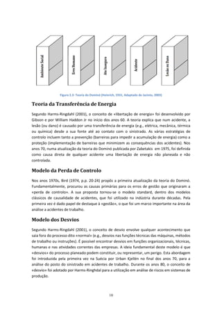 10
Figura 2.3- Teoria do Dominó (Heinrich, 1931, Adaptado de Jacinto, 2003)
Teoria da Transferência de Energia
Segundo Harms-Ringdahl (2001), o conceito de «libertação de energia» foi desenvolvido por
Gibson e por William Haddon Jr no início dos anos 60. A teoria explica que num acidente, a
lesão (ou dano) é causado por uma transferência de energia (e.g., elétrica, mecânica, térmica
ou química) desde a sua fonte até ao contato com o sinistrado. As várias estratégias de
controlo incluem tanto a prevenção (barreiras para impedir a acumulação de energia) como a
proteção (implementação de barreiras que minimizem as consequências dos acidentes). Nos
anos 70, numa atualização da teoria do Dominó publicada por Zabetakis em 1975, foi definida
como causa direta de qualquer acidente uma libertação de energia não planeada e não
controlada.
Modelo da Perda de Controlo
Nos anos 1970s, Bird (1974, p.p. 20-24) propôs a primeira atualização da teoria do Dominó.
Fundamentalmente, procurou as causas primárias para os erros de gestão que originaram a
«perda de controlo». A sua proposta tornou-se o modelo standard, dentro dos modelos
clássicos de causalidade de acidentes, que foi utilizado na indústria durante décadas. Pela
primeira vez é dado papel de destaque à «gestão», o que foi um marco importante na área da
análise a acidentes de trabalho.
Modelo dos Desvios
Segundo Harms-Ringdahl (2001), o conceito de desvio envolve qualquer acontecimento que
saia fora do processo dito «normal» (e.g., desvios nas funções técnicas das máquinas, métodos
de trabalho ou instruções). É possível encontrar desvios em funções organizacionais, técnicas,
humanas e nas atividades correntes das empresas. A ideia fundamental deste modelo é que
«desvios» do processo planeado podem constituir, ou representar, um perigo. Esta abordagem
foi introduzida pela primeira vez na Suécia por Urban Kjellén no final dos anos 70, para a
análise do posto do sinistrado em acidentes de trabalho. Durante os anos 80, o conceito de
«desvio» foi adotado por Harms-Ringhdal para a utilização em análise de riscos em sistemas de
produção.
 