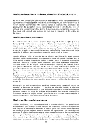 11
Modelo de Evolução de Acidentes e Funcionalidade de Barreiras
No ano de 2000, Svenson (2000) desenvolveu um modelo teórico para a evolução de acidentes
e para a forma como estes podem ser evitados, ou interrompidos, por barreiras específicas. O
modelo descreve as interações entre sistemas técnicos e sistemas para a organização de
pessoal, interações que podem estar na origem do aparecimento de acidentes. Este pode ser
utilizado tanto numa análise preditiva do nível de segurança como numa análise pós-acidente.
Esta teoria está associada aos conceitos de «barreiras de segurança» e de «análise de
barreiras».
Modelo de Acidentes Normais
Este modelo analisa o lado social do risco tecnológico. Segundo Jacinto et al (2011), Charles
Perrow (1984) acredita que a abordagem tradicional da «Engenharia» para garantir a
segurança numa organização, ao afixar mais avisos e construir mais barreiras, falha devido à
complexidade que estas medidas adicionam ao sistema. Perrow realça que as típicas
precauções tecnológicas, ao serem implementadas, podem facilitar o aparecimento de novas
categorias de acidentes porque adicionam uma maior complexidade ao sistema.
Segundo Almeida (2006), a visão de Perrow leva-o a ser considerado essencialmente
pessimista quanto às possibilidades de prevenir um acidente em sistemas complexos. Para o
autor, nestes sistemas é impossível antever, e evitar, todas as hipóteses de existirem
interações complexas. Algumas destas interações, por serem fortemente interligadas,
acabariam sempre por dar origem a acidentes normais ou sistêmicos. Ao contrário do que
seria pensamento comum, este nome não foi dado por serem acidentes que ocorram com
grande frequência, mas sim porque acontecem devido a características inerentes ao sistema. A
alternativa ao aparecimento destas ocorrências indesejadas está na decisão, ao nível da
gestão, de não aceitar a implementação deste tipo de sistemas numa empresa.
Posteriormente, a prevenção deste tipo de acidentes é discutida com base em ideias de
redução da complexidade sistêmica incluindo estratégias de pessimismo estruturado, ou seja, a
exploração sistemática dos piores cenários como suporte à elaboração de práticas de
prevenção.
Embora criticada pelo seu pessimismo, a visão de Perrow é muito conceituada na área da
segurança e fiabilidade de sistemas. Os conceitos de interação complexa e interação
fortemente interligada são, nos dias de hoje, levados em consideração aquando da conceção e
gestão de sistemas, e a noção que a origem de um acidente pode estar em características
inerentes à estrutura do próprio sistema é gradualmente mais utilizada, contrastando com o
decrescer da tendência em culpar exclusivamente os operadores.
Modelo de Sistemas Sociotécnicos
Segundo Rasmussen (1997), este modelo aborda os sistemas dinâmicos. Este apresenta um
enquadramento que contempla os diversos níveis dos sistemas sociotécnicos, começando ao
nível do posto de trabalho e escalando até ao nível da gestão. Este enquadramento centra-se
na informação que circula pelos principais decisores das organizações e por todas as partes
envolvidas. O objetivo do modelo prende-se, então, com a monitorização das questões chaves
para as organizações, tais como a forma como os objetivos e valores destas são comunicados,
a forma como as operações são monitorizadas, a forma como são reportados os incidentes e
acidentes e a forma como a existência de barreiras de segurança no sistema está identificada e
 