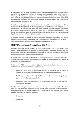 13
A análise de árvore de falhas é uma ferramenta analítica para estabelecer conexões lógicas,
como tal, não providencia nenhum fio condutor ao investigador sobre como recolher a
informação. A análise deve tomar como ponto de partida o acontecimento indesejado, que
deve ser muito cuidadosamente definido, e consequentemente analisar a árvore previamente
esquematizada realizando uma investigação, partindo do acontecimento final, com o intuito
de tentar apurar as causas iniciais.
O acidente está relacionado aos acontecimentos e condições anteriores (como fatores
humanos ou técnicos) através de duas ligações lógicas (ou portas) possíveis (a ligação «e» e a
ligação «ou»). A utilização da árvore de falhas permite aos investigadores representar,
graficamente, as combinações lógicas de causas para o acontecimento indesejado. Desta
forma, uma sequência causal de ligações lógicas (onde apenas devem ser representadas as
ligações necessárias e suficientes) é estabelecida.
A principal valência da árvore de falhas, enquanto ferramenta qualitativa, está na sua
habilidade em separar um acidente nas suas causas básicas. A análise de árvore de falhas é a
mais utilizada das técnicas que recorrem à esquematização em árvore.
MORT (Management Oversight and Risk Tree)
Segundo Ferry (1988), o método MORT foi desenvolvido em 1973 para a Comissão de Energia
Atómica dos Estados Unidos da América. No método MORT, o acidente é definido como uma
transferência indesejada de energia devido a barreiras de interposição (físicas ou relacionadas
com os procedimentos) e/ou controlos inadequados.
O método utiliza os conceitos de transferência de energia e de desvio. Apurar os factos sobre o
acidente tem como principal objetivo identificar formas de energia perigosas e desvios do
processo de produção planeado.
O diagrama de MORT é uma árvore de risco (sendo que o acidente é o acontecimento no topo
da árvore) com três ramos principais e pré-definidos :
1. S (Specific Control Factors): são falhas e omissões ao nível específico do sistema de
controlo (ex: riscos que não foram detetados, ou que foram subestimados);
2. M (Management System Factors): são falhas e omissões no sistema de gestão, que
podem ter contribuído para o acidente.
3. R (Assumed Risks): são os chamados “riscos assumidos”, que são riscos conhecidos e
considerados “aceitáveis”.
Os vários elementos presentes na árvore são numerados, e esses números são referentes a
uma lista com perguntas específicas que o analista deve investigar. A análise envolve a
investigação de todos os elementos na árvore e a elaboração de uma avaliação para cada um,
baseado em 2 níveis de avaliação possíveis :
 Satisfatório
 Inadequado
 