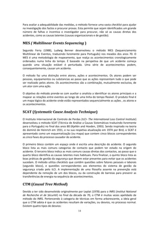 14
Para avaliar a adequabilidade das medidas, o método fornece uma vasta checklist para ajudar
na investigação dos factos e procurar provas. Esta permite que sejam identificados um grande
número de falhas e incentiva o investigador para procurar, não só as causas diretas dos
acidentes, como as causas latentes (causas organizacionais e de gestão).
MES ( Multilinear Events Sequencing )
Segundo Ferry (1988), Ludwig Benner desenvolveu o método MES (Sequenciamento
Multilinear de Eventos, traduzindo livremente para Português) nos meados dos anos 70. O
MES é uma metodologia de mapeamento, que realça os acontecimentos cronologicamente
ordenados numa linha do tempo. É baseado na perspetiva de que um acidente começa
quando uma situação estável é perturbada. Uma série de acontecimentos podem,
consequentemente, causar um acidente.
O método faz uma distinção entre atores, ações e acontecimentos. Os atores podem ser
pessoas, equipamentos ou substancias ao passo que as ações representam tudo o que pode
ser realizado pelos atores. Os acontecimentos são a combinação, mutualmente exclusiva, de
um ator com uma ação.
O objetivo do método prende-se com auxiliar o analista a identificar os atores principais e a
mapear as relações entre eventos ao longo de uma linha do tempo flexível. O produto final é
um mapa lógico do acidente onde estão representados sequencialmente as ações , os atores e
os acontecimentos.
SCAT (Systematic Cause Analysis Technique)
O Instituto Internacional de Controlo de Perdas (ILCI- The International Loss Control Institute)
desenvolveu o método SCAT (Técnica de Análise a Causas Sistemáticas traduzindo livremente
para o Português) no final dos anos 80 (Kjellén and Hovden, 1993). Sendo inspirado na teoria
do dominó de Heinrich em 1931, e na sua respetiva atualização em 1974 por Bird, o SCAT é
apresentado como um esquematização (ou mapa) que contem cinco blocos correspondentes
as cinco fases do processo causador do acidente.
O primeiro bloco contém um espaço onde é escrita uma descrição do acidente. O segundo
bloco lista as mais comuns categorias de contacto que podem ter estado na origem do
acidente. O terceiro bloco indica as mais comuns causas diretas dos contactos, ao passo que o
quarto bloco identifica as causas latentes mais habituais. Para finalizar, o quinto bloco lista as
boas práticas de gestão da segurança que devem estar presentes para evitar que os acidentes
sucedam. O método utiliza checklists que contêm questões sobre fatores pessoais e laborais
(segundo bloco), e questões correspondentes aos elementos do sistema de gestão da
segurança criado pelo ILCI. A implementação de uma filosofia assente na prevenção está
dependente da remoção de um dos blocos, ou da construção de barreias para prevenir as
transferências de energia na sequência de acontecimentos.
CTM (Causal Tree Method)
Devido a ter sido desenvolvido originalmente por Leplat (1978) para o INRS (Institut National
de Recherche et de Sécurité) no final da década de 70, o CTM é muitas vezes apelidado de
método do INRS. Pertencendo à categoria de técnicas em forma arborescente, a ideia geral
que o CTM adota é que os acidentes resultam de variações, ou desvios, no processo normal.
Existem quatro tipos de desvios:
 