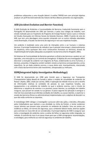 16
problemas subjacentes a uma situação laboral. A análise TRIPOD tem com principal objetivo
produzir um perfil da total extensão dos Fatores de Risco Básicos presentes nas organizações.
AEB (Accident Evolution and Barrier Function)
O AEB (Evolução de Acidentes e Funcionalidades de Barreiras, traduzindo livremente para o
Português) foi desenvolvido em 1991 por Svenson, e pelos seus colegas de trabalho, num
estudo realizado para os Inspetores do Programa de Energia Nuclear Sueco e para o Instituto
de Estudos Avançados em Ciências Sociais da Holanda (Svenson, 2000). O ponto de vista do
AEB, que tem uma abordagem única quando comprada com os outros métodos abordados
nesta dissertação, é focado nas barreiras de segurança e nas suas respetivas funções.
Um acidente é modelado como uma serie de interações entre o ser humano e sistemas
técnicos. O principal fundamento do método é que é possível interromper o desenvolvimento
da sequência, entre quaisquer dois erros consecutivos (humanos ou técnicos), através da
implementação de funções adequadas ao propósito nas barreiras (Harms-Ringdahl, 2001).
Os Sistemas de Funcionalidade de Barreiras garantem a eficácia das barreiras e podem ser um
operador, uma instrução ou um controlo de emergência. O objetivo de uma investigação AEB é
descrever a evolução do acidente num diagrama de fluxo, evidenciando os erros humanos, e
técnicos, presentes. O diagrama contém também visíveis as barreiras correspondentes a erros
específicos. Se um dado acidente ocorreu, a causa deste está, invariavelmente, relacionado
com o facto das barreiras terem sido inexistentes, ultrapassadas ou ineficazes.
ISIM(Integrated Safety Investigation Methodology)
O ISIM foi desenvolvido em 1998 pelo Comité para a Segurança nos Transportes
(Transportation Safety Board) do Canadá e adota o modelo de causalidade de acidentes de
Reason (Ayeko, 2002, citado por Jacinto, 2003). A aplicação do método inicia-se com a recolha
de informações relativas às condições do pessoal, às suas respetivas funções, aos
equipamentos e ao ambiente de trabalho no qual o acidente ocorreu, com o intuito de
determinar a sequência de eventos e as possíveis causas latentes, ou condições de trabalho
inseguras, que possam ter estado na sua génese. O passo seguinte da aplicação é averiguar o
nível de risco associado às já referidas condições de trabalho, ou causas latentes, e examinar o
estado das barreiras (físicas ou administrativas) implementadas com o objetivo de descobrir as
que não estão conforme os requisitos.
A metodologia ISIM «obriga» o investigador a procurar além das ações, e decisões, efetuadas
pelos trabalhadores que realizam a sua atividade na «linha da frente», e tentar evidenciar
causas latentes que possam estar presentes no ambiente de trabalho. Uma vez postas em
evidência as falhas, em termos de segurança, que o ambiente laboral revela, diversas opções
para controlar os riscos têm de ser consideradas. O principal objetivo do ISIM é assegurar que
tanto a investigação de acidentes como a análise de falhas na segurança estão integradas no
método. O controlo do risco é um passo chave para que o ISIM consiga gerar recomendações,
e estratégias, para melhorias ao nível da segurança no ambiente de trabalho.
 