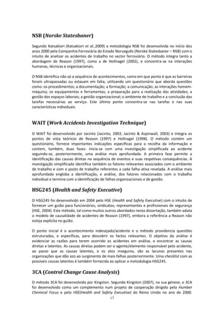 17
NSB (Norske Statesbaner)
Segundo Katsakiori (Katsakiori et al.,2009) a metodologia NSB foi desenvolvida no início dos
anos 2000 pela Companhia Ferroviária do Estado Norueguês (Norske Statesbaner – NSB) com o
intuito de analisar os acidentes de trabalho no sector ferroviário. O método integra tanto a
abordagem de Reason (1997), como a de Hollnagel (2002), e concentra-se na interações
humanas, técnicas e organizacionais.
O NSB identifica não só a sequência de acontecimentos, como em que ponto é que as barreiras
foram ultrapassadas ou estavam em falta, utilizando um questionário que aborda questões
como: os procedimentos; a documentação; a formação; a comunicação; as interações homem-
máquina; os equipamentos e ferramentas; a preparação para a realização das atividades; a
gestão dos espaços laborais; a gestão organizacional; o ambiente de trabalho e a conclusão das
tarefas necessárias ao serviço. Este último ponto concentra-se nas tarefas e nas suas
características individuais.
WAIT (Work Accidents Investigation Technique)
O WAIT foi desenvolvido por Jacinto (Jacinto, 2003; Jacinto & Aspinwall, 2003) e integra os
pontos de vista teóricos de Reason (1997) e Hollnagel (1998). O método contém um
questionário, fornece importantes indicações específicas para a recolha da informação e
contem, também, duas fases: inicia-se com uma investigação simplificada ao acidente
seguindo-se, posteriormente, uma análise mais aprofundada. A primeira fase permite a
identificação das causas diretas na sequência de eventos e suas respetivas consequências. A
investigação simplificada identifica também os fatores relevantes associados com o ambiente
de trabalho e com o posto de trabalho referentes a cada falha ativa revelada. A análise mais
aprofundada engloba a identificação, e análise, dos fatores relacionados com o trabalho
individual e termina com a identificação de falhas organizacionais e de gestão.
HSG245 (Health and Safety Executive)
O HSG245 foi desenvolvido em 2004 pelo HSE (Health and Safety Executive) com o intuito de
fornecer um guião para funcionários, sindicatos, representantes e profissionais de segurança
(HSE, 2004). Este método, tal como muitos outros abordados nesta dissertação, também adota
o modelo de causalidade de acidentes de Reason (1997), embora a referência a Reason não
esteja explícita no guião.
O ponto inicial é o acontecimento indesejado/acidente e o método providencia questões
estruturadas, e específicas, para descobrir os factos relevantes. O objetivo da análise é
evidenciar as razões para terem ocorrido os acidentes em análise, e encontrar as causas
diretas e latentes. As causas diretas podem ser o agente/elemento responsável pelo acidente,
ao passo que as causas latentes, e os atos inseguros, são as lacunas presentes nas
organizações que dão azo ao surgimento de mais falhas posteriormente. Uma checklist com as
possíveis causas latentes é também fornecida ao aplicar a metodologia HSG245.
3CA (Control Change Cause Analysis)
O método 3CA foi desenvolvido por Kingston. Segundo Kingston (2007), na sua génese, o 3CA
foi desenvolvido como um complemento num projeto de cooperação dirigido pela Humber
Chemical Focus e pelo HSE(Health and Safety Executive) do Reino Unido no ano de 2000.
 