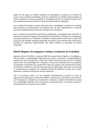 18
Apesar de não seguir um modelo específico de causalidade de acidentes, ao contrário de
muitos outros métodos já abordados, pode ser considerado um método sistémico devido ao
facto de englobar um sistema de gestão. O investigador 3CA vê um acidente/incidente como
uma sequência de acontecimentos nos quais ocorrem alterações indesejadas.
Com o intuito de descobrir os factos relevantes para a investigação, o método foi concebido
para identificar os acontecimentos da sequência que são mais «significantes»; na segunda
parte da metodologia apenas estas são analisadas com mais detalhe.
Com a sequência de ocorrências significativas estabelecida, o investigador pode identificar as
barreiras e controlos de segurança que poderiam ter prevenido, ou limitado, as consequências
indesejadas (acidentes ou incidentes de trabalho). Avança posteriormente para a análise dos
processos e das medidas, aplicadas pela gestão da empresa, que permitiram que as barreiras e
controlos de segurança implementados não fossem eficazes na prevenção do evento
indesejado.
RIAAT (Registo, Investigação e Análise a Acidentes de Trabalho)
Segundo Jacinto et al (2011), o processo RIAAT tem quatro fases (o Registo, a Investigação, o
Plano de Ação e a Aprendizagem Organizacional). O termo «processo» é propositadamente
utilizado para atrair atenção para o facto que o RIAAT representa mais do que um método,
apesar de ter uma metodologia em si integrada. Um processo é definido como uma sequência
de operações relacionadas que transformam inputs em outputs. Esta transformação implica,
normalmente, também um acrescento de valor para as organizações. Neste caso, os inputs são
os acontecimentos indesejados (um acidente/incidente de trabalho), ao passo que o output
esperado é a melhoria contínua dos níveis de segurança.
Este é um processo cíclico, e se for realizado sistematicamente, aumenta os níveis de
segurança das organizações. A ferramenta RIAAT é composta por 2 elementos: um impresso e
um manual para os utilizadores. Ao preencher o impresso, o analista está também a aplicar
uma metodologia específica nele incorporada, consequentemente, o protocolo proposto é
simultaneamente um impresso e um método.
 