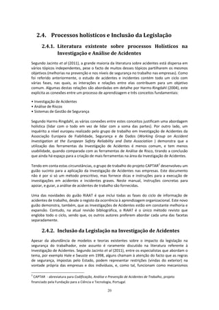 20
2.4. Processos holísticos e Inclusão da Legislação
2.4.1. Literatura existente sobre processos Holísticos na
Investigação e Análise de Acidentes
Segundo Jacinto et al (2011), a grande maioria da literatura sobre acidentes está dispersa em
vários tópicos independentes, pese o facto de muitos desses tópicos partilharem os mesmos
objetivos (melhorias na prevenção e nos níveis de segurança no trabalho nas empresas). Como
foi referido anteriormente, o estudo de acidentes e incidentes contém todo um ciclo com
várias fases, nas quais, as interações e relações entre elas contribuem para um objetivo
comum. Algumas destas relações são abordadas em detalhe por Harms-Ringdahl (2004), este
explicita as conexões entre um processo de aprendizagem e três conceitos fundamentais:
• Investigação de Acidentes
• Análise de Riscos
• Sistemas de Gestão de Segurança
Segundo Harms-Ringdahl, as várias conexões entre estes conceitos justificam uma abordagem
holística (lidar com o todo em vez de lidar com a soma das partes). Por outro lado, um
inquérito a nível europeu realizado pelo grupo de trabalho em Investigação de Acidentes da
Associação Europeia de Fiabilidade, Segurança e de Dados (Working Group on Accident
Investigation at the European Safety Reliability and Data Association ) demonstra que a
utilização das ferramentas da Investigação de Acidentes é menos comum, e tem menos
usabilidade, quando comparada com as ferramentas de Análise de Risco, tirando a conclusão
que ainda há espaço para a criação de mais ferramentas na área da Investigação de Acidentes.
Tendo em conta estas circunstâncias, o grupo de trabalho do projeto CAPTAR2
desenvolveu um
guião sucinto para a aplicação da Investigação de Acidentes nas empresas. Este documento
não é por si só um método prescritivo, mas fornece dicas e instruções para a execução de
investigações em acidentes e incidentes graves. Neste manual, instruções concretas para
apoiar, e guiar, a análise de acidentes de trabalho são fornecidas.
Uma das novidades do guião RIAAT é que inclui todas as fases do ciclo de informação de
acidentes de trabalho, desde o registo da ocorrência à aprendizagem organizacional. Este novo
guião demonstra, também, que as Investigações de Acidentes estão em constante melhoria e
expansão. Contudo, na atual revisão bibliográfica, o RIAAT é o único método revisto que
engloba todo o ciclo, sendo que, os outros autores preferem abordar cada uma das facetas
separadamente.
2.4.2. Inclusão da Legislação na Investigação de Acidentes
Apesar da abundância de modelos e teorias existentes sobre o impacto da legislação na
segurança do trabalhador, este assunto é raramente discutido na literatura referente à
Investigação de Acidentes. Segundo Jacinto et al (2011), entre os especialistas que abordam o
tema, por exemplo Hale e Swuste em 1998, alguns chamam à atenção do facto que as regras
de segurança, impostas pelo Estado, podem representar restrições (vindas do exterior) na
vontade própria das empresas e dos indivíduos, e, como tal, funcionam como mecanismos
2
CAPTAR - abreviatura para Codificação, Análise e Prevenção de Acidentes de Trabalho, projeto
financiado pela Fundação para a Ciência e Tecnologia, Portugal.
 