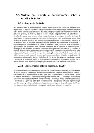 22
2.5. Síntese do Capítulo e Considerações sobre a
escolha do RIAAT
2.5.1. Síntese do Capítulo
Este capítulo trata o enquadramento teórico desta dissertação. Definir os conceitos mais
importantes na área da Segurança e Higiene no Trabalho é indispensável para enquadrar um
leitor menos familiarizado com a área da SHT e para proporcionar um maior entendimento do
conteúdo prático, e teórico, tratado neste estudo. Seguidamente são abordados, e
classificados pelas suas características predominantes, os principais modelos teóricos de
causalidade de acidentes, apenas com um conhecimento mais aprofundado sobre estes
modelos é possível perceber em que pressupostas se baseiam os autores para construir as
ferramentas práticas utilizadas na investigação de acidentes e compreender, inteiramente, os
diferentes pontos de vista teóricos sobre as possíveis causas, e fatores, que influenciam o
aparecimento de acidentes. São também abordados neste capítulo os métodos para a
investigação de acidentes existentes à data da realização desta dissertação e, tal como os
modelos de causalidade, estes são classificados pelas suas características predominantes. Estes
métodos são fulcrais na medida em que são a aplicação mais visível de todo o conhecimento
teórico existente na área, sendo também as ferramentas práticas utilizadas em todo o tipo de
atividade económica pelos técnicos de SHT na IA. Por último, foi feita uma revisão para apurar
a existência de processos holísticos de tratamento de acidentes e para apurar quais são os
pontos de vista sobre a inclusão da Legislação na Investigação de Acidentes de Trabalho.
2.5.2. Considerações sobre a escolha do RIAAT
Nesta dissertação escolheu-se aplicar, na empresa em estudo, a metodologia RIAAT criada por
Jacinto et al (2010). Esta escolha é justificada pelo facto do RIAAT ser o método mais recente à
data da realização desta dissertação; para além disso, a orientadora da dissertação é a autora
do método o que facilita uma melhor aplicação do mesmo; o RIAAT contempla vários fatores
que outros métodos não abordam, nomeadamente a orientação para a aprendizagem coletiva
e a inclusão da Legislação sobre SHT, nomeadamente a deteção de falhas de implementação
das «barreiras» previstas na legislação. Resumidamente, e por outras palavras, o RIAAT tem
uma aproximação mais holística à investigação e análise de acidentes de trabalho.
 