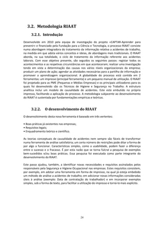 24
3.2. Metodologia RIAAT
3.2.1. Introdução
Desenvolvido em 2010 pela equipa de investigação do projeto «CAPTAR-Aprender para
prevenir» e financiado pela Fundação para a Ciência e Tecnologia, o processo RIAAT consiste
numa abordagem integradora do tratamento da informação relativa a acidentes de trabalho,
na medida em que adota vários conceitos e ideias, de abordagens mais tradicionais. O RIAAT
aborda, na sua totalidade, o ciclo de tratamento da informação referente aos acidentes
laborais. Com esse objetivo presente, são seguidos os seguintes passos: registar todos os
acontecimentos e as respetivas circunstâncias em que aconteceram; realizar uma investigação
tendo em vista a determinação das causas nos vários níveis organizacionais da empresa;
produzir um plano de ação; agendar as atividades necessárias para a partilha de informação e
promover a aprendizagem organizacional. A globalidade do processo está contida em 2
ferramentas: um impresso (principal ferramenta) e um pequeno manual de utilização. O RIAAT
foi projetado para as PME (Pequenas e Médias Empresas) e os principais utilizadores para os
quais foi desenvolvido são os Técnicos de Higiene e Segurança no Trabalho. A estrutura
analítica inclui um modelo de causalidade de acidentes. Este está embutido no próprio
impresso, facilitando a aplicação do processo. A metodologia subjacente ao desenvolvimento
do RIAAT é sustentada por fundamentações empíricas e teóricas.
3.2.2. O desenvolvimento do RIAAT
O desenvolvimento desta nova ferramenta é baseado em três vertentes:
• Boas práticas já existentes nas empresas;
• Requisitos legais;
• Enquadramento teórico e científico.
As teorias conceptuais de causalidade de acidentes nem sempre são fáceis de transformar
numa ferramenta de análise satisfatória; um certo número de restrições pode ditar a forma de
por algo a funcionar. Características simples, como a usabilidade, podem fazer a diferença
entre o sucesso e o fracasso. É por esta razão que se torna fulcral a pesquisa de exemplos
bem-sucedidos e/ou boas práticas. Essa pesquisa foi executada como parte integrante do
desenvolvimento do RIAAT.
Este passo ajudou, também, a identificar novas necessidades e requisitos assinalados pelos
responsáveis pela Segurança e Higiene Ocupacional nas empresas. Estes requisitos consistem,
por exemplo, em adotar uma ferramenta em forma de impresso, na qual já esteja embebido
um método de análise a acidentes de trabalho; em adicionar novas informações consideradas
úteis à análise (exemplo: Data de contratação do trabalhador) e em incorporar exemplos
simples, sob a forma de texto, para facilitar a utilização do impresso e torná-lo mais explícito.
 