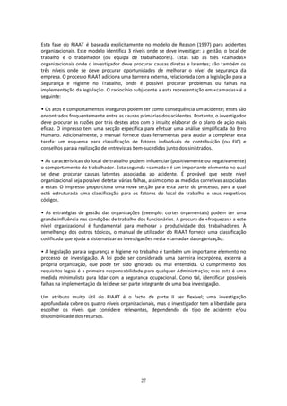 27
Esta fase do RIAAT é baseada explicitamente no modelo de Reason (1997) para acidentes
organizacionais. Este modelo identifica 3 níveis onde se deve investigar: a gestão, o local de
trabalho e o trabalhador (ou equipa de trabalhadores). Estas são as três «camadas»
organizacionais onde o investigador deve procurar causas diretas e latentes; são também os
três níveis onde se deve procurar oportunidades de melhorar o nível de segurança da
empresa. O processo RIAAT adiciona uma barreira externa, relacionada com a legislação para a
Segurança e Higiene no Trabalho, onde é possível procurar problemas ou falhas na
implementação da legislação. O raciocínio subjacente a esta representação em «camadas» é a
seguinte:
• Os atos e comportamentos inseguros podem ter como consequência um acidente; estes são
encontrados frequentemente entre as causas primárias dos acidentes. Portanto, o investigador
deve procurar as razões por trás destes atos com o intuito elaborar de o plano de ação mais
eficaz. O impresso tem uma secção específica para efetuar uma análise simplificada do Erro
Humano. Adicionalmente, o manual fornece duas ferramentas para ajudar a completar esta
tarefa: um esquema para classificação de fatores individuais de contribuição (ou FIC) e
conselhos para a realização de entrevistas bem-sucedidas junto dos sinistrados.
• As características do local de trabalho podem influenciar (positivamente ou negativamente)
o comportamento do trabalhador. Esta segunda «camada» é um importante elemento no qual
se deve procurar causas latentes associadas ao acidente. É provável que neste nível
organizacional seja possível detetar várias falhas, assim como as medidas corretivas associadas
a estas. O impresso proporciona uma nova secção para esta parte do processo, para a qual
está estruturada uma classificação para os fatores do local de trabalho e seus respetivos
códigos.
• As estratégias de gestão das organizações (exemplo: cortes orçamentais) podem ter uma
grande influência nas condições de trabalho dos funcionários. A procura de «fraquezas» a este
nível organizacional é fundamental para melhorar a produtividade dos trabalhadores. À
semelhança dos outros tópicos, o manual de utilizador do RIAAT fornece uma classificação
codificada que ajuda a sistematizar as investigações nesta «camada» da organização.
• A legislação para a segurança e higiene no trabalho é também um importante elemento no
processo de investigação. A lei pode ser considerada uma barreira incorpórea, externa a
própria organização, que pode ter sido ignorada ou mal entendida. O cumprimento dos
requisitos legais é a primeira responsabilidade para qualquer Administração; mas esta é uma
medida minimalista para lidar com a segurança ocupacional. Como tal, identificar possíveis
falhas na implementação da lei deve ser parte integrante de uma boa investigação.
Um atributo muito útil do RIAAT é o facto da parte II ser flexível; uma investigação
aprofundada cobre os quatro níveis organizacionais, mas o investigador tem a liberdade para
escolher os níveis que considere relevantes, dependendo do tipo de acidente e/ou
disponibilidade dos recursos.
 
