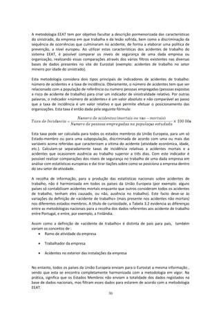 30
A metodologia EEAT tem por objetivo facultar a descrição pormenorizada das características
do sinistrado, da empresa em que trabalha e da lesão sofrida, bem como a discriminação da
sequência de ocorrências que culminaram no acidente, de forma a elaborar uma política de
prevenção, a nível europeu. Ao utilizar estas características dos acidentes de trabalho do
sistema EEAT, é possível comparar os níveis de segurança de uma dada empresa ou
organização, realizando essas comparações através dos vários filtros existentes nas diversas
bases de dados presentes no site do Eurostat (exemplo: acidentes de trabalho no setor
mineiro por idade do sinistrado).
Esta metodologia considera dois tipos principais de indicadores de acidentes de trabalho:
número de acidentes e a taxa de incidência. Obviamente, o número de acidentes tem que ser
relacionado com a população de referência ou numero pessoas empregadas (pessoas expostas
a risco de acidente de trabalho) para criar um indicador de sinistralidade relativo. Por outras
palavras, o indicador «número de acidentes» é um valor absoluto e não comparável ao passo
que a taxa de incidência é um valor relativo e que permite efetuar o posicionamento das
organizações. Esta taxa é então dada pela seguinte fórmula:
Esta taxa pode ser calculada para todos os estados membros da União Europeia, para um só
Estado-membro ou para uma subpopulação, discriminada de acordo com uma ou mais das
variáveis acima referidas que caracterizam a vítima do acidente (atividade económica, idade,
etc.). Calculam-se separadamente taxas de incidência relativas a acidentes mortais e a
acidentes que ocasionem ausência ao trabalho superior a três dias. Com este indicador é
possível realizar comparações dos níveis de segurança no trabalho de uma dada empresa em
análise com estatísticas europeias e daí tirar ilações sobre como se posiciona a empresa dentro
do seu setor de atividade.
A recolha de informação, para a produção das estatísticas nacionais sobre acidentes de
trabalho, não é harmonizada em todos os países da União Europeia (por exemplo: alguns
países só contabilizam acidentes mortais enquanto que outros consideram todos os acidentes
de trabalho, tenham eles causado, ou não, ausência no trabalho). Este facto deve-se às
variações da definição de «acidente de trabalho» (mais presente nos acidentes não mortais)
nos diferentes estados membros. A título de curiosidade, a Tabela 3.2 evidencia as diferenças
entre as metodologias nacionais para a recolha dos dados referentes aos acidente de trabalho
entre Portugal, e entre, por exemplo, a Finlândia.
Assim como a definição de «acidente de trabalho» é distinta de país para país, também
variam os conceitos de :
 Ramo de atividade da empresa
 Trabalhador da empresa
 Acidentes no exterior das instalações da empresa
No entanto, todos os países da União Europeia enviam para o Eurostat a mesma informação ,
sendo que esta se encontra completamente harmonizada com a metodologia em vigor. Na
prática, significa que os Estados Membros não enviam a totalidade dos dados registados na
base de dados nacionais, mas filtram esses dados para estarem de acordo com a metodologia
EEAT.
 