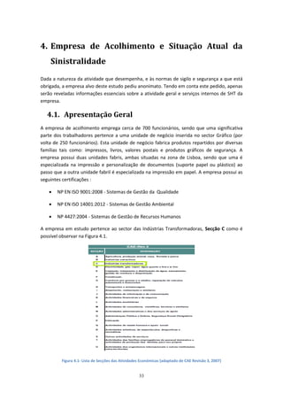 33
4. Empresa de Acolhimento e Situação Atual da
Sinistralidade
Dada a natureza da atividade que desempenha, e às normas de sigilo e segurança a que está
obrigada, a empresa alvo deste estudo pediu anonimato. Tendo em conta este pedido, apenas
serão reveladas informações essenciais sobre a atividade geral e serviços internos de SHT da
empresa.
4.1. Apresentação Geral
A empresa de acolhimento emprega cerca de 700 funcionários, sendo que uma significativa
parte dos trabalhadores pertence a uma unidade de negócio inserida no sector Gráfico (por
volta de 250 funcionários). Esta unidade de negócio fabrica produtos repartidos por diversas
famílias tais como: impressos, livros, valores postais e produtos gráficos de segurança. A
empresa possui duas unidades fabris, ambas situadas na zona de Lisboa, sendo que uma é
especializada na impressão e personalização de documentos (suporte papel ou plástico) ao
passo que a outra unidade fabril é especializada na impressão em papel. A empresa possui as
seguintes certificações :
 NP EN ISO 9001:2008 - Sistemas de Gestão da Qualidade
 NP EN ISO 14001:2012 - Sistemas de Gestão Ambiental
 NP 4427:2004 - Sistemas de Gestão de Recursos Humanos
A empresa em estudo pertence ao sector das Indústrias Transformadoras, Secção C como é
possível observar na Figura 4.1.
Figura 4.1- Lista de Secções das Atividades Económicas (adaptado de CAE Revisão 3, 2007)
 