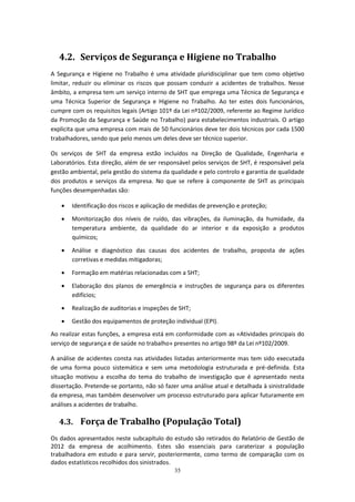 35
4.2. Serviços de Segurança e Higiene no Trabalho
A Segurança e Higiene no Trabalho é uma atividade pluridisciplinar que tem como objetivo
limitar, reduzir ou eliminar os riscos que possam conduzir a acidentes de trabalhos. Nesse
âmbito, a empresa tem um serviço interno de SHT que emprega uma Técnica de Segurança e
uma Técnica Superior de Segurança e Higiene no Trabalho. Ao ter estes dois funcionários,
cumpre com os requisitos legais (Artigo 101º da Lei nº102/2009, referente ao Regime Jurídico
da Promoção da Segurança e Saúde no Trabalho) para estabelecimentos industriais. O artigo
explicita que uma empresa com mais de 50 funcionários deve ter dois técnicos por cada 1500
trabalhadores, sendo que pelo menos um deles deve ser técnico superior.
Os serviços de SHT da empresa estão incluídos na Direção de Qualidade, Engenharia e
Laboratórios. Esta direção, além de ser responsável pelos serviços de SHT, é responsável pela
gestão ambiental, pela gestão do sistema da qualidade e pelo controlo e garantia de qualidade
dos produtos e serviços da empresa. No que se refere à componente de SHT as principais
funções desempenhadas são:
 Identificação dos riscos e aplicação de medidas de prevenção e proteção;
 Monitorização dos níveis de ruído, das vibrações, da iluminação, da humidade, da
temperatura ambiente, da qualidade do ar interior e da exposição a produtos
químicos;
 Análise e diagnóstico das causas dos acidentes de trabalho, proposta de ações
corretivas e medidas mitigadoras;
 Formação em matérias relacionadas com a SHT;
 Elaboração dos planos de emergência e instruções de segurança para os diferentes
edifícios;
 Realização de auditorias e inspeções de SHT;
 Gestão dos equipamentos de proteção individual (EPI).
Ao realizar estas funções, a empresa está em conformidade com as «Atividades principais do
serviço de segurança e de saúde no trabalho» presentes no artigo 98º da Lei nº102/2009.
A análise de acidentes consta nas atividades listadas anteriormente mas tem sido executada
de uma forma pouco sistemática e sem uma metodologia estruturada e pré-definida. Esta
situação motivou a escolha do tema do trabalho de investigação que é apresentado nesta
dissertação. Pretende-se portanto, não só fazer uma análise atual e detalhada à sinistralidade
da empresa, mas também desenvolver um processo estruturado para aplicar futuramente em
análises a acidentes de trabalho.
4.3. Força de Trabalho (População Total)
Os dados apresentados neste subcapítulo do estudo são retirados do Relatório de Gestão de
2012 da empresa de acolhimento. Estes são essenciais para caraterizar a população
trabalhadora em estudo e para servir, posteriormente, como termo de comparação com os
dados estatísticos recolhidos dos sinistrados.
 
