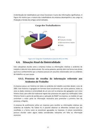 37
A distribuição de trabalhadores por áreas funcionais é outra das informações significativas. A
Figura 4.6 mostra que a maioria dos trabalhadores da empresa desempenha o seu cargo na
Produção e Vendas dos artigos comercializados.
Figura 4.6- Cargo dos Trabalhadores (Ano de 2012; N⋍700)
4.4. Situação Atual da Sinistralidade
Este subcapítulo elucida como a empresa tratava as informações relativas a acidentes de
trabalho à data do início deste estudo. Por outras palavras, permite aferir de forma mais direta
qual era o conhecimento que a empresa possuía em assuntos relacionados com os acidentes
de trabalho e as suas causas.
4.4.1. Processo de recolha da informação referente aos
Acidentes de Trabalho
A empresa possui um histórico de todos os acidentes de trabalho ocorridos desde o ano de
2002. Este histórico é agregado em formato Excel anualmente; por outras palavras, todos os
anos os dados relativos à sinistralidade de um ano civil na empresa são agregados num único
ficheiro Excel, para além do tradicional registo dos processos em papel (ou notificação). Estes
ficheiros foram o ponto de partida para a aplicação do RIAAT na empresa, na medida em que
continham a maior parte da informação necessária para preencher a primeira fase do
processo, o Registo.
A empresa de acolhimento utiliza um impresso para recolher as informações relativas aos
acidentes de trabalho. Na Tabela 4.1 é possível observar as diferentes variáveis que são
recolhidas e a forma como se encontram agrupadas no impresso. A coluna comentários
procura elucidar sobre alguns dados considerados relevantes em falta ou informação
excessiva.
 