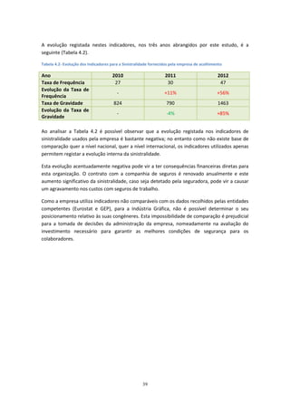 39
A evolução registada nestes indicadores, nos três anos abrangidos por este estudo, é a
seguinte (Tabela 4.2).
Tabela 4.2- Evolução dos Indicadores para a Sinistralidade fornecidos pela empresa de acolhimento
Ano 2010 2011 2012
Taxa de Frequência 27 30 47
Evolução da Taxa de
Frequência
- +11% +56%
Taxa de Gravidade 824 790 1463
Evolução da Taxa de
Gravidade
- -4% +85%
Ao analisar a Tabela 4.2 é possível observar que a evolução registada nos indicadores de
sinistralidade usados pela empresa é bastante negativa; no entanto como não existe base de
comparação quer a nível nacional, quer a nível internacional, os indicadores utilizados apenas
permitem registar a evolução interna da sinistralidade.
Esta evolução acentuadamente negativa pode vir a ter consequências financeiras diretas para
esta organização. O contrato com a companhia de seguros é renovado anualmente e este
aumento significativo da sinistralidade, caso seja detetado pela seguradora, pode vir a causar
um agravamento nos custos com seguros de trabalho.
Como a empresa utiliza indicadores não comparáveis com os dados recolhidos pelas entidades
competentes (Eurostat e GEP), para a Indústria Gráfica, não é possível determinar o seu
posicionamento relativo às suas congéneres. Esta impossibilidade de comparação é prejudicial
para a tomada de decisões da administração da empresa, nomeadamente na avaliação do
investimento necessário para garantir as melhores condições de segurança para os
colaboradores.
 
