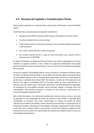 40
4.5. Resumo do Capítulo e Considerações Finais
Neste capítulo, apresenta-se o essencial sobre a empresa de acolhimento e a sua sinistralidade
laboral.
Resumidamente, a empresa possuí as seguintes caraterísticas:
 Emprega cerca de 700 funcionários, destes apenas 250 trabalham no sector Gráfico
 Tem duas unidades fabris na zona de Lisboa
 Produz diversas famílias de produtos (impressos, livros, produtos gráficos de segurança
e valores postais)
 Tem o CAE C-18120 referente a «Outra Impressão»
 Tem serviços internos de SHT, a cargo de duas funcionárias, que cumprem com os
requisitos da Lei nº102/2009
Os dados do Relatório de Gestão de 2012 permitiram uma análise à globalidade da força de
trabalho nas seguintes variáveis: o sexo, a idade e os cargos dos trabalhadores. Estes dados
gerais são importantes para, posteriormente, cruzar com os que foram retirados da população
dos sinistrados.
No que diz respeito à sinistralidade laboral, existe um histórico, compilado em ficheiros Excel,
de todos os acidentes ocorridos desde o ano de 2002. Este permite registar a evolução interna
da sinistralidade laboral, e para a realização desta dissertação, constituiu um bom ponto de
partida para a aplicação do processo RIAAT. No entanto, a recolha de informação para esse
histórico não segue a metodologia EEAT do Eurostat, sendo, ao invés, suportada por um
impresso que não contem toda a informação necessária e não está devidamente organizado.
Os indicadores de sinistralidade utilizados apenas permitem registar a evolução interna da
sinistralidade e não permitem posicionar a empresa ao nível nacional, e internacional, em
termos da qualidade da gestão da SHT.
Após análise dos dados e do conhecimento detido pela empresa, tornou-se clara a mais valia
da aplicação de uma metodologia de análise de acidentes como o RIAAT. A aplicação desta
metodologia irá introduzir uma maior uniformização ao método de recolha de dados
referentes aos acidentes de trabalho, utilizar indicadores que permitam a comparação com as
estatísticas Europeias e Nacionais de sinistralidade, fornecidas, respetivamente, pelo Eurostat
e pelo GEP, para a Indústria Gráfica e, para finalizar, irá permitir melhorias na gestão da SHT
provenientes de uma análise mais aprofundada aos acidentes de trabalho tendo em vista uma
aprendizagem organizacional.
 