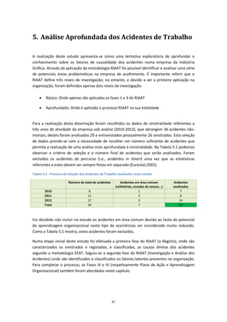 41
5. Análise Aprofundada dos Acidentes de Trabalho
A realização deste estudo apresenta-se como uma tentativa exploratória de aprofundar o
conhecimento sobre os fatores de causalidade dos acidentes numa empresa da Indústria
Gráfica. Através da aplicação da metodologia RIAAT foi possível identificar e analisar uma série
de potenciais áreas problemáticas na empresa de acolhimento. É importante referir que o
RIAAT define três níveis de investigação; no entanto, e devido a ser a primeira aplicação na
organização, foram definidos apenas dois níveis de investigação:
 Básico: Onde apenas são aplicadas as fases 1 e 3 do RIAAT
 Aprofundado: Onde é aplicado o processo RIAAT na sua totalidade
Para a realização desta dissertação foram recolhidos os dados de sinistralidade referentes a
três anos de atividade da empresa sob análise (2010-2012), que abrangem 36 acidentes não-
mortais; destes foram analisados 29 e entrevistados pessoalmente 26 sinistrados. Esta seleção
de dados prende-se com a necessidade de recolher um número suficiente de acidentes que
permita a realização de uma análise mais aprofundada à sinistralidade. Na Tabela 5.1 podemos
observar o critério de seleção e o número final de acidentes que serão analisados. Foram
excluídos os acidentes de percurso (i.e., acidentes in itineri) uma vez que as estatísticas
referentes a estes devem ser sempre feitas em separado (Eurostat,2001).
Tabela 5.1 - Processo de Seleção dos Acidentes de Trabalho analisados neste estudo
Número de total de acidentes Acidentes em área comum
(refeitórios, escadas de acesso...)
Acidentes
analisados
2010 8 1 7
2011 11 3 8
2012 17 3 14
Total 36 7 29
Foi decidido não incluir no estudo os acidentes em área comum devido ao facto do potencial
de aprendizagem organizacional neste tipo de ocorrências ser considerado muito reduzido.
Como a Tabela 5.1 mostra, estes acidentes foram excluídos.
Numa etapa inicial deste estudo foi efetuada a primeira fase do RIAAT (o Registo), onde são
caracterizados os sinistrados e registadas, e classificadas, as causas diretas dos acidentes
segundo a metodologia EEAT. Seguiu-se a segunda fase do RIAAT (Investigação e Análise dos
Acidentes) onde são identificados e classificados os fatores latentes presentes na organização.
Para completar o processo, as Fases III e IV (respetivamente Plano de Ação e Aprendizagem
Organizacional) também foram abordadas neste capítulo.
 