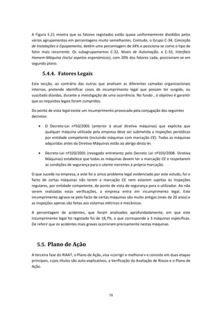 58
A Figura 5.21 mostra que os fatores registados estão quase uniformemente divididos pelos
vários agrupamentos em percentagens muito semelhantes. Contudo, o Grupo C-34, Conceção
de Instalações e Equipamento, detêm uma percentagem de 34% e posiciona-se como o tipo de
fator mais recorrente. Os subagrupamentos C-32, Níveis de Automação, e C-33, Interface
Homem-Máquina (Inclui aspetos ergonómicos), com 20% dos fatores cada, posicionam-se em
segundo plano.
5.4.4. Fatores Legais
Esta secção, ao contrário das outras que analisam as diferentes camadas organizacionais
internas, pretende identificar casos de incumprimento legal que possam ter surgido, ou
suscitado dúvidas, durante a investigação de uma ocorrência. No fundo , o objetivo é garantir
que os requisitos legais foram cumpridos.
Do ponto de vista legal existe um incumprimento provocado pela conjugação dos seguintes
decretos:
 O Decreto-Lei nº50/2005 (anterior à atual diretiva máquinas) que explicita que
qualquer máquina utilizada pela empresa deve ser submetida a inspeções periódicas
por entidade competente (incluindo máquinas com marcação CЄ). Todas as máquinas
adquiridas antes da Diretiva Máquinas estão ao abrigo desta lei.
 Decreto-Lei nº320/2001 (revogado entretanto pelo Decreto Lei nº103/2008- Diretiva
Máquinas) estabelece que todas as máquinas devem ter a marcação CЄ e respeitarem
as condições de segurança para o utente inerentes à própria marcação.
O que sucede na empresa, e este foi o único problema legal evidenciado por este estudo, foi o
facto de certas máquinas não terem a marcação CЄ nem estarem sujeitas às inspeções
regulares, por entidade competente, do ponto de vista de segurança para o utilizador. Ao não
serem realizadas estas verificações, a empresa entra em incumprimento legal. Este
incumprimento agrava-se pelo facto de certas máquinas são muito antigas (mais de 20 anos) e
as inspeções apenas são feitas aos sistemas elétricos e mecânicos.
A percentagem de acidentes, que foram analisados aprofundadamente, em que este
incumprimento legal foi registado foi de 18,7%, o que corresponde a 3 máquinas específicas.
De referir que os acidentes mais graves ocorreram precisamente nestas máquinas.
5.5. Plano de Ação
A terceira fase do RIAAT, o Plano de Ação, visa «corrigir e melhorar» e consiste em duas etapas
principais, cujos títulos são auto-explicativos, a Verificação da Avaliação de Riscos e o Plano de
Ação.
 