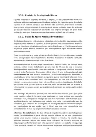 59
5.5.1. Revisão da Avaliação de Riscos
Segundo a técnica de segurança residente, a empresa, no seu procedimento informal de
análise de acidentes, realizava uma verificação da avaliação dos riscos dos postos de trabalho
aquando de um acidente. Devido ao facto de todas estas ocorrências já terem sido analisadas
anteriormente pelos profissionais da organização, de ter sido verificado, à data dos acidentes,
que as avaliações dos riscos estavam atualizadas e da empresa ter registo em papel destas
verificações, esta parte da análise «retrospetiva» prevista no RIAAT não foi repetida.
5.5.2. Plano de Ação e Medidas Preventivas
Devido às condicionantes evidenciadas no subcapítulo anterior, também algumas das medidas
propostas para a melhoria da segurança já foram aplicadas pelos serviços internos de SHT da
empresa. No entanto, e inspirado nos diversos planos de ação para os 29 acidentes analisados,
foi possível propor medidas preventivas para reduzir/eliminar alguns dos fatores latentes
presentes na empresa.
Tendo em conta este facto, neste subcapítulo são abordados todos os problemas encontrados
com a aplicação desta metodologia holística de análise de acidentes de trabalho e efetuadas
recomendações para tentar mitigar o risco de acidente.
A empresa em estudo é muito antiga e respeitada na Indústria Gráfica em Portugal. Neste
contexto, existem muitos trabalhadores já com mais de 20 anos de casa, e máquinas
tecnologicamente desatualizadas, ainda em atividade. A antiguidade tanto das máquinas,
como de certos funcionários da empresa, está na origem de uma certa complacência com
comportamentos de risco entre os funcionários. Os riscos nem sempre são ponderados, e
acautelados, da forma mais correta com o argumento que «o trabalho já é feito desta forma
há 20 anos e nunca aconteceu nada». Esta complacência faz com que os trabalhadores
incorram em comportamentos de risco e não considerem todos os riscos do posto de trabalho
que ocupam e que, por uma questão de «acaso», ainda não despoletaram um acidente. A
velha máxima, «as pessoas pensam que os acidentes só acontecem aos outros», aplica-se bem
neste caso.
Uma estratégia de prevenção possível para este «facilitismo» instalado, passa por aplicar
várias medidas: ações de formação mais focalizadas em casos práticos (com exemplos
concretos e reais, uma possível utilização de casos mais «chocantes» pode fazer com que a
sensibilização entre os trabalhadores seja maior) e uma maior responsabilização quer dos
operadores, quer sobretudo dos encarregados. Os encarregados devem dar os bons exemplos
aos trabalhadores da sua secção; isso é fulcral para que esta complacência com
comportamentos de risco seja progressivamente erradicada da empresa.
A formação dos trabalhadores das duas fábricas é um potencial problema detetado por este
estudo. Os colaboradores da parte fabril da empresa parecem ter um bom conhecimento
teórico sobre assuntos relativos à segurança e higiene no trabalho; no entanto alguns
acidentes ocorreram porque não tiveram horas suficientes de formação «on-job» nas
máquinas para se familiarizarem com estas e poderem realizar o seu trabalho em segurança.
Certos postos de trabalho nas fábricas implicam que o operador passe por várias máquinas
 