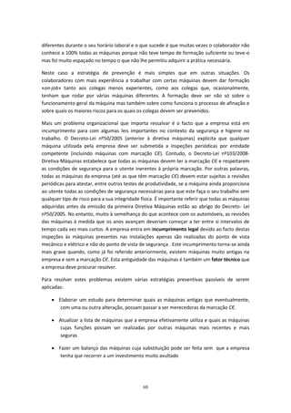 60
diferentes durante o seu horário laboral e o que sucede é que muitas vezes o colaborador não
conhece a 100% todas as máquinas porque não teve tempo de formação suficiente ou teve-o
mas foi muito espaçado no tempo o que não lhe permitiu adquirir a prática necessária.
Neste caso a estratégia de prevenção é mais simples que em outras situações. Os
colaboradores com mais experiência a trabalhar com certas máquinas devem dar formação
«on-job» tanto aos colegas menos experientes, como aos colegas que, ocasionalmente,
tenham que rodar por várias máquinas diferentes. A formação deve ser não só sobre o
funcionamento geral da máquina mas também sobre como funciona o processo de afinação e
sobre quais os maiores riscos para os quais os colegas devem ser prevenidos.
Mais um problema organizacional que importa ressalvar é o facto que a empresa está em
incumprimento para com algumas leis importantes no contexto da segurança e higiene no
trabalho. O Decreto-Lei nº50/2005 (anterior à diretiva máquinas) explicita que qualquer
máquina utilizada pela empresa deve ser submetida a inspeções periódicas por entidade
competente (incluindo máquinas com marcação CЄ). Contudo, o Decreto-Lei nº103/2008-
Diretiva Máquinas estabelece que todas as máquinas devem ter a marcação CЄ e respeitarem
as condições de segurança para o utente inerentes à própria marcação. Por outras palavras,
todas as máquinas da empresa (até as que têm marcação CЄ) devem estar sujeitas a revisões
periódicas para atestar, entre outros testes de produtividade, se a máquina ainda proporciona
ao utente todas as condições de segurança necessárias para que este faça o seu trabalho sem
qualquer tipo de risco para a sua integridade física. É importante referir que todas as máquinas
adquiridas antes da emissão da primeira Diretiva Máquinas estão ao abrigo do Decreto- Lei
nº50/2005. No entanto, muito à semelhança do que acontece com os automóveis, as revisões
das máquinas à medida que os anos avançam deveriam começar a ter entre si intervalos de
tempo cada vez mais curtos. A empresa entra em incumprimento legal devido ao facto destas
inspeções às máquinas presentes nas instalações apenas são realizadas do ponto de vista
mecânico e elétrico e não do ponto de vista de segurança . Este incumprimento torna-se ainda
mais grave quando, como já foi referido anteriormente, existem máquinas muito antigas na
empresa e sem a marcação CЄ. Esta antiguidade das máquinas é também um fator técnico que
a empresa deve procurar resolver.
Para resolver estes problemas existem várias estratégias preventivas passíveis de serem
aplicadas:
 Elaborar um estudo para determinar quais as máquinas antigas que eventualmente,
com uma ou outra alteração, possam passar a ser merecedoras da marcação CЄ.
 Atualizar a lista de máquinas que a empresa efetivamente utiliza e quais as máquinas
cujas funções possam ser realizadas por outras máquinas mais recentes e mais
seguras
 Fazer um balanço das máquinas cuja substituição pode ser feita sem que a empresa
tenha que recorrer a um investimento muito avultado
 