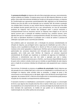 61
Os processos de afinação de máquinas são outro fator propiciador para que, recorrentemente,
existam acidentes de trabalho. A empresa possuí cerca de 200 máquinas diferentes no setor
gráfico. Estas estão informalmente divididas por função em três grupos principais, as máquinas
de Transformação que representam aproximadamente 58%, seguindo-se as de Acabamentos
Gráficos com cerca de 26% e as de Impressão com os restantes 16%. No entanto a produção
nas unidades fabris é discreta, ou seja, existem diversas máquinas na empresa que não estão
em atividade durante grande parte do ano e que, pontualmente, em caso de necessidade
produtiva (as máquinas mais recentes não conseguem cobrir a procura necessária e
consequentemente torna-se necessário recorrer às máquinas mais antigas) ou em caso de
apenas servirem para a realização de trabalhos ocasionais (e.g.: produtos sazonais, como
agendas) têm que ser «reativadas» e consequentemente afinadas. No entanto, para as afinar,
por vezes os operadores desativam as proteções com o intuito de acelerar o processo de
calibração o que pode causar a ocorrência de acidentes.
Este problema pode ser solucionado com a introdução de processos estandardizados de
afinação de máquinas, que privilegiem tanto a segurança do trabalhador que está a afinar a
máquina, como a qualidade da afinação em si. Deveria ser feito um estudo na empresa que
revelasse como seriam agrupadas as máquinas por «famílias» para criar processos de afinação
padronizados (ex.: processos sequenciais com instruções para cada passo). Após serem
agrupadas, seria criado para cada «família» de máquinas um processo sequencial
estandardizado de afinação que respeitasse as condições de segurança do trabalhador e
melhorasse o entendimento que este tem sobre a operação que está a realizar.
Posteriormente à criação do processo para a «família», caso houvesse disponibilidade da parte
de quem está a realizar o estudo, teriam que ser incluídas as especificidades de cada máquina
para a criação de um processo individual de afinação para cada equipamento que a empresa
possuí.
Para terminar, foi detetado na empresa um problema de comunicação. Desde máquinas que
são passadas de uma unidade fabril para a outra sem os trabalhadores se certificarem que, na
montagem da máquina, estão incluídas todas as proteções, a colegas de posto a não
comunicarem se uma máquina está ou não ligada, alguns casos de falta de comunicação foram
registados. No contexto da SHT, a falta de comunicação entre os intervenientes pode provocar
situações de risco elevado e consequentemente acidentes graves.
É necessário incentivar os trabalhadores a promoverem o espírito de grupo e a comunicação
de forma a que algumas das situações descritas não se repitam. Neste caso, tal como no caso
da complacência com comportamentos de risco, uma boa estratégia de prevenção assenta nos
bons exemplos dos supervisores, na medida em que podem ser os dinamizadores da
implementação de uma melhor política de comunicação.
 