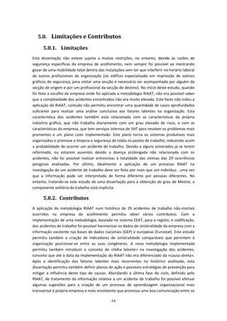 64
5.8. Limitações e Contributos
5.8.1. Limitações
Esta dissertação não esteve sujeita a muitas restrições, no entanto, devido às razões de
segurança específicas da empresa de acolhimento, nem sempre foi possível ao mestrando
gozar de uma mobilidade total dentro das instalações sem ter que interferir no horário laboral
de outros profissionais da organização (no edifício especializado em impressão de valores
gráficos de segurança, para visitar uma secção é necessário ser acompanhado por alguém da
secção de origem e por um profissional da secção de destino). No início deste estudo, quando
foi feita a escolha da empresa onde foi aplicada a metodologia RIAAT, não era possível saber
que a complexidade dos acidentes encontrados não era muito elevada. Este facto não inibiu a
aplicação do RIAAT, contudo não permitiu encontrar uma quantidade de casos aprofundados
suficiente para realizar uma análise conclusiva aos fatores latentes na organização. Esta
característica dos acidentes também está relacionada com as características da própria
indústria gráfica, que não trabalha diariamente com um grau elevado de risco, e com as
características da empresa, que tem serviços internos de SHT para resolver os problemas mais
prementes e um plano Lean implementado. Este plano torna os sistemas produtivos mais
organizados e promove a limpeza e segurança de todos os postos de trabalho, reduzindo assim
a probabilidade de ocorrer um acidente de trabalho. Devido a alguns sinistrados já se terem
reformado, ou estarem ausentes devido a doença prolongada não relacionada com os
acidentes, não foi possível realizar entrevistas à totalidade das vítimas das 29 ocorrências
perigosas analisadas. Por último, idealmente a aplicação de um processo RIAAT na
investigação de um acidente de trabalho deve ser feita por mais que um indivíduo , uma vez
que a informação pode ser interpretada de forma diferente por pessoas diferentes. No
entanto, tratando-se este estudo de uma dissertação para a obtenção do grau de Mestre, a
componente solitária do trabalho está implícita.
5.8.2. Contributos
A aplicação da metodologia RIAAT num histórico de 29 acidentes de trabalho não-mortais
ocorridos na empresa de acolhimento permitiu obter vários contributos. Com a
implementação de uma metodologia, baseada no sistema EEAT, para o registo, e codificação,
dos acidentes de trabalho foi possível harmonizar os dados de sinistralidade da empresa com a
informação existente nas bases de dados nacionais (GEP) e europeias (Eurostat). Este estudo
permitiu também a criação de indicadores de sinistralidade comparáveis que permitem à
organização posicionar-se entre as suas congéneres. A nova metodologia implementada
permitiu também introduzir o conceito de «falha latente» na investigação dos acidentes,
conceito que até à data da implementação do RIAAT não era diferenciado da «causa direta».
Após a identificação dos fatores latentes mais recorrentes no histórico analisado, esta
dissertação permitiu também definir planos de ação e possíveis estratégias de prevenção para
mitigar a influência deste tipo de causas. Abordando a última fase do ciclo, definido pelo
RIAAT, de tratamento da informação relativa a um acidente de trabalho foi possível efetuar
algumas sugestões para a criação de um processo de aprendizagem organizacional mais
transversal à própria empresa e mais envolvente que promova uma boa comunicação entre os
 