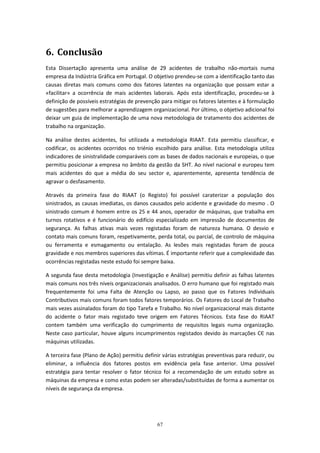67
6. Conclusão
Esta Dissertação apresenta uma análise de 29 acidentes de trabalho não-mortais numa
empresa da Indústria Gráfica em Portugal. O objetivo prendeu-se com a identificação tanto das
causas diretas mais comuns como dos fatores latentes na organização que possam estar a
«facilitar» a ocorrência de mais acidentes laborais. Após esta identificação, procedeu-se à
definição de possíveis estratégias de prevenção para mitigar os fatores latentes e à formulação
de sugestões para melhorar a aprendizagem organizacional. Por último, o objetivo adicional foi
deixar um guia de implementação de uma nova metodologia de tratamento dos acidentes de
trabalho na organização.
Na análise destes acidentes, foi utilizada a metodologia RIAAT. Esta permitiu classificar, e
codificar, os acidentes ocorridos no triénio escolhido para análise. Esta metodologia utiliza
indicadores de sinistralidade comparáveis com as bases de dados nacionais e europeias, o que
permitiu posicionar a empresa no âmbito da gestão da SHT. Ao nível nacional e europeu tem
mais acidentes do que a média do seu sector e, aparentemente, apresenta tendência de
agravar o desfasamento.
Através da primeira fase do RIAAT (o Registo) foi possível caraterizar a população dos
sinistrados, as causas imediatas, os danos causados pelo acidente e gravidade do mesmo . O
sinistrado comum é homem entre os 25 e 44 anos, operador de máquinas, que trabalha em
turnos rotativos e é funcionário do edifício especializado em impressão de documentos de
segurança. As falhas ativas mais vezes registadas foram de natureza humana. O desvio e
contato mais comuns foram, respetivamente, perda total, ou parcial, de controlo de máquina
ou ferramenta e esmagamento ou entalação. As lesões mais registadas foram de pouca
gravidade e nos membros superiores das vítimas. É importante referir que a complexidade das
ocorrências registadas neste estudo foi sempre baixa.
A segunda fase desta metodologia (Investigação e Análise) permitiu definir as falhas latentes
mais comuns nos três níveis organizacionais analisados. O erro humano que foi registado mais
frequentemente foi uma Falta de Atenção ou Lapso, ao passo que os Fatores Individuais
Contributivos mais comuns foram todos fatores temporários. Os Fatores do Local de Trabalho
mais vezes assinalados foram do tipo Tarefa e Trabalho. No nível organizacional mais distante
do acidente o fator mais registado teve origem em Fatores Técnicos. Esta fase do RIAAT
contem também uma verificação do cumprimento de requisitos legais numa organização.
Neste caso particular, houve alguns incumprimentos registados devido às marcações CЄ nas
máquinas utilizadas.
A terceira fase (Plano de Ação) permitiu definir várias estratégias preventivas para reduzir, ou
eliminar, a influência dos fatores postos em evidência pela fase anterior. Uma possível
estratégia para tentar resolver o fator técnico foi a recomendação de um estudo sobre as
máquinas da empresa e como estas podem ser alteradas/substituídas de forma a aumentar os
níveis de segurança da empresa.
 