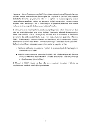 68
Na quarta, e última, fase do processo RIAAT (Aprendizagem Organizacional) foi possível propor
possíveis medidas para melhorar a aprendizagem que a organização extrai dos seus acidentes
de trabalho. O intuito é que, no futuro, estes não se repitam e os níveis de segurança para os
trabalhadores seja cada vez maior e que a empresa também possa entrar, à imagem do que
acontece com a metodologia Lean já assimilada para os processos produtivos, num ciclo de
melhoria contínua na gestão da Segurança e Saúde no Trabalho.
O último, e talvez o mais importante, objetivo cumprido por este estudo foi deixar um Guia
para que seja implementada uma versão do RIAAT na empresa adaptado às características
desta. Este Guia visa facilitar a transição do processo atual de tratamento da informação
proveniente dos acidentes de trabalho para a nova metodologia. Este guia incluí 3 ficheiros
Excel, 2 ficheiros Word e o Manual do RIAAT. Os documentos Word representam o impresso
de entrevista ao sinistrados a utilizar e o impresso/notificação (adaptado à empresa) do RIAAT.
Os ficheiros Excel foram criados porque permitem realizar as seguintes tarefas:
 Facilitar a codificação dos dados nas Fase I e II do processo através de hiperligações às
tabelas do Eurostat/RIAAT
 Calcular instantaneamente, mediante introdução dos valores pedidos pela folha de
cálculo, os Indicadores de sinistralidade utilizados pela empresa (não comparáveis) e
os indicadores sugeridos pelo RIAAT.
O Manual do RIAAT incluído no Guia não sofreu qualquer alteração; é idêntico ao
disponibilizado Online no âmbito do projeto CAPTAR.
 