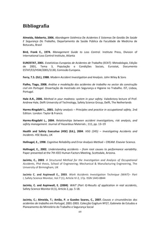 69
Bibliografia
Almeida, Ildeberto, 2006. Abordagem Sistêmica De Acidentes E Sistemas De Gestão De Saúde
E Segurança Do Trabalho, Departamento de Saúde Pública da Faculdade de Medicina de
Botucatu, Brasil
Bird, Frank E., 1974. Management Guide to Loss Control. Institute Press, Division of
International Loss Control Institute, Atlanta
EUROSTAT, 2001. Estatísticas Europeias de Acidentes de Trabalho (EEAT): Metodologia, Edição
de 2001, Tema 3, População e Condições Sociais, Eurostat, Documento
ESTAT/E3/HSW/2001/1130, Comissão Europeia.
Ferry, T.S. (Ed.), 1988. Modern Accident Investigation and Analysis. John Wiley & Sons
Fialho, Tiago, 2008. Análise e modelação dos acidentes de trabalho no sector da construção
civil em Portugal. Dissertação de mestrado em Segurança e Higiene no Trabalho. IST, Lisboa,
Portugal.
Hale A.R., 2006. Method in your madness: system in your safety. Valedictory lecture of Prof.
Andrew Hale, Delft University of Technology, Safety Science Group, Delft, The Netherlands
Harms-Ringdahl L., 2001. Safety analysis – Principles and practice in occupational safety. 2nd
Edition. London: Taylor & Francis
Harms-Ringdahl L., 2004. Relationships between accident investigations, risk analysis, and
safety management. Journal of Hazardous Materials ; 111, pp. 13–19
Health and Safety Executive (HSE) (Ed.), 2004. HSG (245) – Investigating Accidents and
Incidents. HSE Books, UK
Hollnagel, E., 1998. Cognitive Reliability and Error Analysis Method – CREAM. Elsevier Science.
Hollnagel, E., 2002. Understanding accidents – from root causes to performance variability.
Paper presented at the 7th IEEE Human Factors Meeting, Scottsdale, Arizona.
Jacinto, C., 2003. A Structured Method for the Investigation and Analysis of Occupational
Accidents, Phd thesis, School of Engineering; Mechanical & Manufacturing Engineering, The
University of Birmingham, UK
Jacinto C. and Aspinwall E., 2003. Work Accidents Investigation Technique (WAIT)– Part
I, Safety Science Monitor, Vol.7 (1), Article IV-2, 17p. ISSN 1443-8844
Jacinto, C. and Aspinwall, E. (2004). WAIT (Part II)-Results of application in real accidents,
Safety Science Monitor 8 (1), Article 2, pp. 5-18.
Jacinto, C.; Almeida, T.; Antão, P. e Guedes Soares, C., 2007. Causas e circunstâncias dos
acidentes de trabalho em Portugal, 2001-2003. Colecção Cogitum Nº27, Gabinete de Estudos e
Planeamento do Ministério do Trabalho e Segurança Social
 