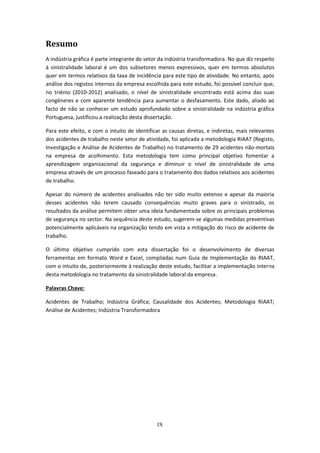 IX
Resumo
A indústria gráfica é parte integrante do setor da indústria transformadora. No que diz respeito
à sinistralidade laboral é um dos subsetores menos expressivos, quer em termos absolutos
quer em termos relativos da taxa de incidência para este tipo de atividade. No entanto, após
análise dos registos internos da empresa escolhida para este estudo, foi possível concluir que,
no triénio (2010-2012) analisado, o nível de sinistralidade encontrado está acima das suas
congéneres e com aparente tendência para aumentar o desfasamento. Este dado, aliado ao
facto de não se conhecer um estudo aprofundado sobre a sinistralidade na indústria gráfica
Portuguesa, justificou a realização desta dissertação.
Para este efeito, e com o intuito de identificar as causas diretas, e indiretas, mais relevantes
dos acidentes de trabalho neste setor de atividade, foi aplicada a metodologia RIAAT (Registo,
Investigação e Análise de Acidentes de Trabalho) no tratamento de 29 acidentes não-mortais
na empresa de acolhimento. Esta metodologia tem como principal objetivo fomentar a
aprendizagem organizacional da segurança e diminuir o nível de sinistralidade de uma
empresa através de um processo faseado para o tratamento dos dados relativos aos acidentes
de trabalho.
Apesar do número de acidentes analisados não ter sido muito extenso e apesar da maioria
desses acidentes não terem causado consequências muito graves para o sinistrado, os
resultados da análise permitem obter uma ideia fundamentada sobre os principais problemas
de segurança no sector. Na sequência deste estudo, sugerem-se algumas medidas preventivas
potencialmente aplicáveis na organização tendo em vista a mitigação do risco de acidente de
trabalho.
O último objetivo cumprido com esta dissertação foi o desenvolvimento de diversas
ferramentas em formato Word e Excel, compiladas num Guia de Implementação do RIAAT,
com o intuito de, posteriormente à realização deste estudo, facilitar a implementação interna
desta metodologia no tratamento da sinistralidade laboral da empresa.
Palavras Chave:
Acidentes de Trabalho; Indústria Gráfica; Causalidade dos Acidentes; Metodologia RIAAT;
Análise de Acidentes; Indústria Transformadora
 