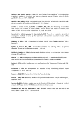 70
Jacinto, C. and Guedes Soares, C., 2008. The added value of the new ESAW/ Eurostat variables
in accident analysis in the mining and quarrying industry. Journal of Safety Research, 39(6),
pp.631-644. Elsevier. ISSN: 0022-4375
Jacinto, C. and Silva, C.,2010. A semi-quantitative assessment of occupational risks using bow-
tie representation. Safety Science, 48(8), pp.973–979. Elsevier.
Jacinto, C.; Guedes Soares, C.; Fialho, T. and Silva, A.S., 2011. The Recording, Investigation
and Analysis of Accidents at Work (RIAAT) process. Policy and Practice in Health and
Safety Vol.9(1), pp. 57-77. IOSH Publications, UK, ISSN: 1477-3996
Katsakiori, P.; Sakellaropoulos, G.; Manatakis, E.,2009. Towards an evaluation of accident
investigation methods in terms of their alignment with accident causation models, Safety
Science 47 1007–1015
Kingston, J., 2007. 3CA – Investigator’s manual, NRI-3. <http://www.nri.eu.com/ NRI3-
beta.pdf>.
Kjellén, U., Larsson, T.J., 1981. Investigating accidents and reducing risks – a dynamic
approach. Journal of Occupational Accidents 3, 129–140.
Kjellén, U., Hovden, J., 1993. Reducing risks by deviation control – a retrospective into research
strategy. Safety Science
Larsson, T.J., 1993. Investigating accidents and reducing risks – a dynamic approach (Kjellén
and Larsson, 1981)–its relevance for injury prevention. Safety Science 16, 439–443.
Leplat, J., 1978. Accident analysis and work analysis. Journal of Occupational Accidents 1, 331–
340
Rasmussen J., 1997. Risk management in a dynamic society: a modeling problem" Safety
Science 1997; 27 (2–3): 183–213.
Reason, J. (Ed.), 1990. Human Error. University Press, Cambridge
Reason, J. (Ed.), 1997. Managing the Risks of Organizational Accidents. Ashgate Publishing Ltd,
Aldershot Hants
Svenson O., 2000. Accident analysis and barrier function (AEB) method – Manual for incident
analysis. SKI Project Number 97176. Stockholm: Stockholm University
Wagenaar, W.A. and Van der Schrier, J., 1997. Accident Analysis – the goal, and how to get
there, Safety Science, 26(1-2), 1997, pp.25-33
 