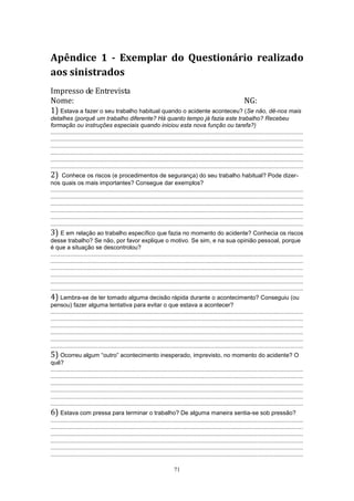71
Apêndice 1 - Exemplar do Questionário realizado
aos sinistrados
Impresso de Entrevista
Nome: NG:
1) Estava a fazer o seu trabalho habitual quando o acidente aconteceu? (Se não, dê-nos mais
detalhes (porquê um trabalho diferente? Há quanto tempo já fazia este trabalho? Recebeu
formação ou instruções especiais quando iniciou esta nova função ou tarefa?)
.........................................................................................................................................................
.........................................................................................................................................................
.........................................................................................................................................................
.........................................................................................................................................................
.........................................................................................................................................................
.........................................................................................................................................................
2) Conhece os riscos (e procedimentos de segurança) do seu trabalho habitual? Pode dizer-
nos quais os mais importantes? Consegue dar exemplos?
.........................................................................................................................................................
.........................................................................................................................................................
.........................................................................................................................................................
.........................................................................................................................................................
.........................................................................................................................................................
.........................................................................................................................................................
3) E em relação ao trabalho específico que fazia no momento do acidente? Conhecia os riscos
desse trabalho? Se não, por favor explique o motivo. Se sim, e na sua opinião pessoal, porque
é que a situação se descontrolou?
.........................................................................................................................................................
.........................................................................................................................................................
.........................................................................................................................................................
.........................................................................................................................................................
.........................................................................................................................................................
.........................................................................................................................................................
4) Lembra-se de ter tomado alguma decisão rápida durante o acontecimento? Conseguiu (ou
pensou) fazer alguma tentativa para evitar o que estava a acontecer?
.........................................................................................................................................................
.........................................................................................................................................................
.........................................................................................................................................................
.........................................................................................................................................................
.........................................................................................................................................................
.........................................................................................................................................................
5) Ocorreu algum “outro” acontecimento inesperado, imprevisto, no momento do acidente? O
quê?
.........................................................................................................................................................
.........................................................................................................................................................
.........................................................................................................................................................
.........................................................................................................................................................
.........................................................................................................................................................
.........................................................................................................................................................
6) Estava com pressa para terminar o trabalho? De alguma maneira sentia-se sob pressão?
.........................................................................................................................................................
.........................................................................................................................................................
.........................................................................................................................................................
.........................................................................................................................................................
.........................................................................................................................................................
.........................................................................................................................................................
 