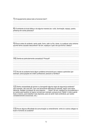72
7) O equipamento estava todo a funcionar bem?
.........................................................................................................................................................
.........................................................................................................................................................
.........................................................................................................................................................
.........................................................................................................................................................
8) O ambiente do local afetou-o de alguma maneira (ex: ruído, iluminação, espaço, poeira,
presença de outras pessoas)?
.........................................................................................................................................................
.........................................................................................................................................................
.........................................................................................................................................................
.........................................................................................................................................................
.........................................................................................................................................................
.........................................................................................................................................................
9) Pouco antes do acidente, sentiu sede, fome, calor ou frio, dores, ou qualquer outro sintoma
que lhe tenha causado desconforto? Se sim, explique o quê e de que forma o afetou?
.........................................................................................................................................................
.........................................................................................................................................................
.........................................................................................................................................................
.........................................................................................................................................................
.........................................................................................................................................................
.........................................................................................................................................................
10) Sentia-se particularmente cansado(a)? Porquê?
.........................................................................................................................................................
.........................................................................................................................................................
.........................................................................................................................................................
.........................................................................................................................................................
.........................................................................................................................................................
.........................................................................................................................................................
11) No dia do acidente havia algum problema emocional que o estava a perturbar (por
exemplo: preocupações de ordem profissional, pessoal ou familiar)?
.........................................................................................................................................................
.........................................................................................................................................................
.........................................................................................................................................................
.........................................................................................................................................................
.........................................................................................................................................................
.........................................................................................................................................................
12) Sentiu necessidade de ignorar ou transgredir alguma regra de segurança existente?
(Por exemplo: não usar EPI, usar uma ferramenta diferente da indicada, seguir uma rotina
diferente, desligar a proteção de uma máquina, …, Outra? Se sim, explique as circunstâncias e
as razões para quebrar as regras normais (por exemplo: porque já era “hábito” e toda a gente
fazia o mesmo, para trabalhar mais depressa, para se sentir mais confortável, por razões
verdadeiramente excecionais, etc.).
.........................................................................................................................................................
.........................................................................................................................................................
.........................................................................................................................................................
.........................................................................................................................................................
.........................................................................................................................................................
.........................................................................................................................................................
13) Houve alguma dificuldade de comunicação ou entendimento entre si e outros colegas no
local e momento do acidente?
.........................................................................................................................................................
.........................................................................................................................................................
.........................................................................................................................................................
.........................................................................................................................................................
 