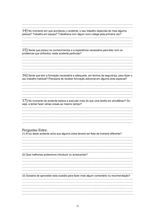73
.........................................................................................................................................................
.........................................................................................................................................................
14) No momento em que aconteceu o acidente, o seu trabalho dependia de mais alguma
pessoa? Trabalho em equipa? Trabalhava com algum novo colega pela primeira vez?
.........................................................................................................................................................
.........................................................................................................................................................
.........................................................................................................................................................
.........................................................................................................................................................
15) Sente que possuí os conhecimentos e a experiência necessária para lidar com os
problemas que enfrentou neste acidente particular?
.........................................................................................................................................................
.........................................................................................................................................................
.........................................................................................................................................................
.........................................................................................................................................................
.........................................................................................................................................................
.........................................................................................................................................................
16) Sente que tem a formação necessária e adequada, em termos de segurança, para fazer o
seu trabalho habitual? Precisaria de receber formação adicional em alguma área especial?
.........................................................................................................................................................
.........................................................................................................................................................
.........................................................................................................................................................
.........................................................................................................................................................
.........................................................................................................................................................
.........................................................................................................................................................
17) No momento do acidente estava a executar mais do que uma tarefa em simultâneo? Ou
seja: a tentar fazer várias coisas ao mesmo tempo?
.........................................................................................................................................................
.........................................................................................................................................................
.........................................................................................................................................................
.........................................................................................................................................................
.........................................................................................................................................................
.........................................................................................................................................................
Perguntas Extra:
(1) À luz deste acidente acha que alguma coisa deverá ser feita de maneira diferente?
.........................................................................................................................................................
.........................................................................................................................................................
.........................................................................................................................................................
.........................................................................................................................................................
.........................................................................................................................................................
.........................................................................................................................................................
(2) Que melhorias poderemos introduzir ou acrescentar?
.........................................................................................................................................................
.........................................................................................................................................................
.........................................................................................................................................................
.........................................................................................................................................................
.........................................................................................................................................................
.........................................................................................................................................................
(3) Gostaria de aproveitar esta ocasião para fazer mais algum comentário ou recomendação?
.........................................................................................................................................................
.........................................................................................................................................................
.........................................................................................................................................................
.........................................................................................................................................................
.........................................................................................................................................................
.........................................................................................................................................................
 
