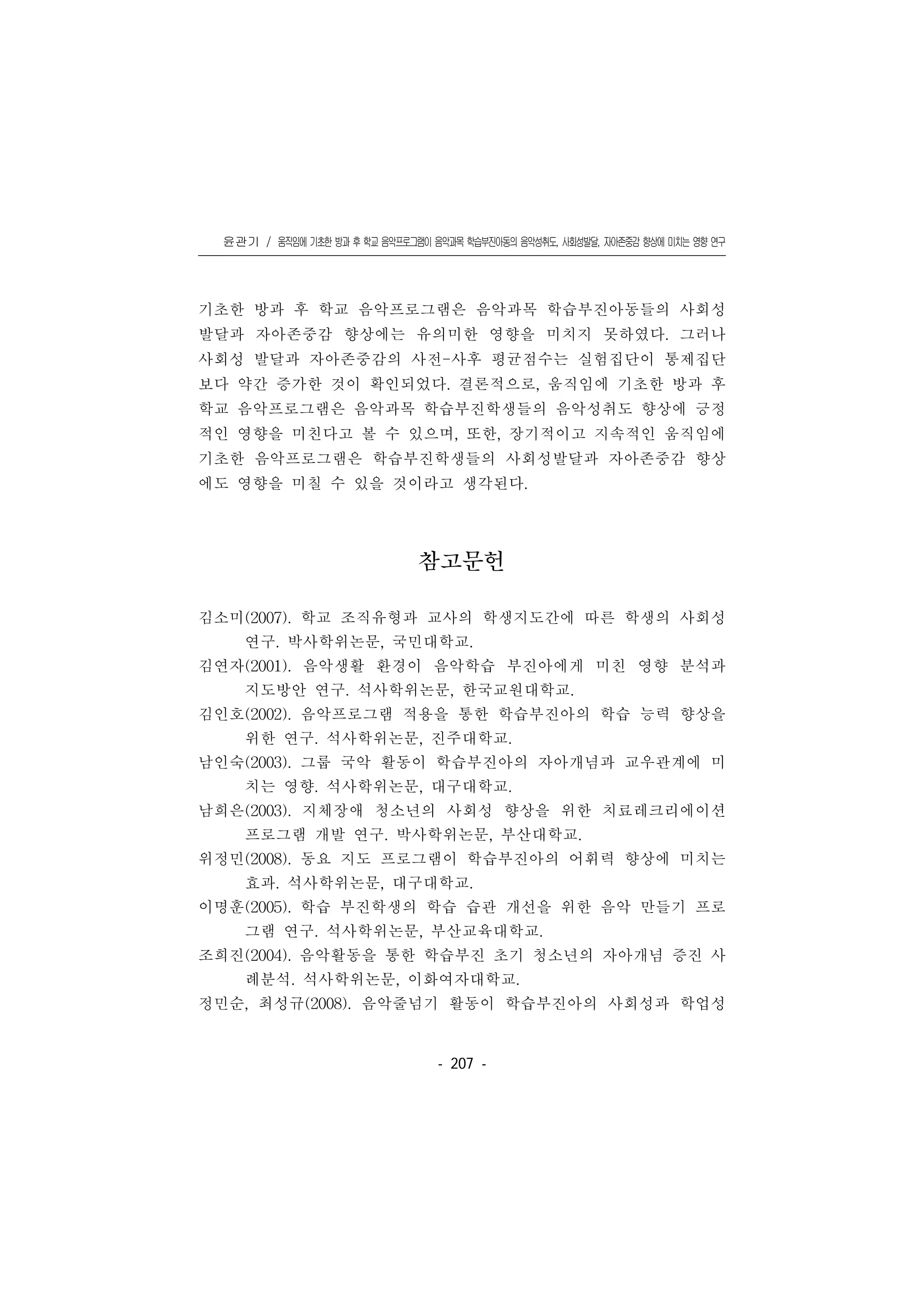 윤관기 / 움직임에 기초한 방과 후 학교 음악프로그램이 음악과목 학습부진아동의 음악성취도, 사회성발달, 자아존중감 향상에 미치는 영향 연구
󰠏󰠏󰠏󰠏󰠏󰠏󰠏󰠏󰠏󰠏󰠏󰠏󰠏󰠏󰠏󰠏󰠏󰠏󰠏󰠏󰠏󰠏󰠏󰠏󰠏󰠏󰠏󰠏󰠏󰠏󰠏󰠏󰠏󰠏󰠏󰠏󰠏󰠏󰠏󰠏󰠏󰠏󰠏󰠏󰠏󰠏󰠏󰠏󰠏󰠏󰠏󰠏󰠏󰠏󰠏󰠏󰠏󰠏󰠏󰠏󰠏󰠏󰠏󰠏󰠏󰠏󰠏󰠏
- 207 -
기초한 방과 후 학교 음악프로그램은 음악과목 학습부진아동들의 사회성
발달과 자아존중감 향상에는 유의미한 영향을 미치지 못하였다. 그러나
사회성 발달과 자아존중감의 사전-사후 평균점수는 실험집단이 통제집단
보다 약간 증가한 것이 확인되었다. 결론적으로, 움직임에 기초한 방과 후
학교 음악프로그램은 음악과목 학습부진학생들의 음악성취도 향상에 긍정
적인 영향을 미친다고 볼 수 있으며, 또한, 장기적이고 지속적인 움직임에
기초한 음악프로그램은 학습부진학생들의 사회성발달과 자아존중감 향상
에도 영향을 미칠 수 있을 것이라고 생각된다.
참고문헌
김소미(2007). 학교 조직유형과 교사의 학생지도간에 따른 학생의 사회성
연구. 박사학위논문, 국민대학교.
김연자(2001). 음악생활 환경이 음악학습 부진아에게 미친 영향 분석과
지도방안 연구. 석사학위논문, 한국교원대학교.
김인호(2002). 음악프로그램 적용을 통한 학습부진아의 학습 능력 향상을
위한 연구. 석사학위논문, 진주대학교.
남인숙(2003). 그룹 국악 활동이 학습부진아의 자아개념과 교우관계에 미
치는 영향. 석사학위논문, 대구대학교.
남희은(2003). 지체장애 청소년의 사회성 향상을 위한 치료레크리에이션
프로그램 개발 연구. 박사학위논문, 부산대학교.
위정민(2008). 동요 지도 프로그램이 학습부진아의 어휘력 향상에 미치는
효과. 석사학위논문, 대구대학교.
이명훈(2005). 학습 부진학생의 학습 습관 개선을 위한 음악 만들기 프로
그램 연구. 석사학위논문, 부산교육대학교.
조희진(2004). 음악활동을 통한 학습부진 초기 청소년의 자아개념 증진 사
례분석. 석사학위논문, 이화여자대학교.
정민순, 최성규(2008). 음악줄넘기 활동이 학습부진아의 사회성과 학업성
 