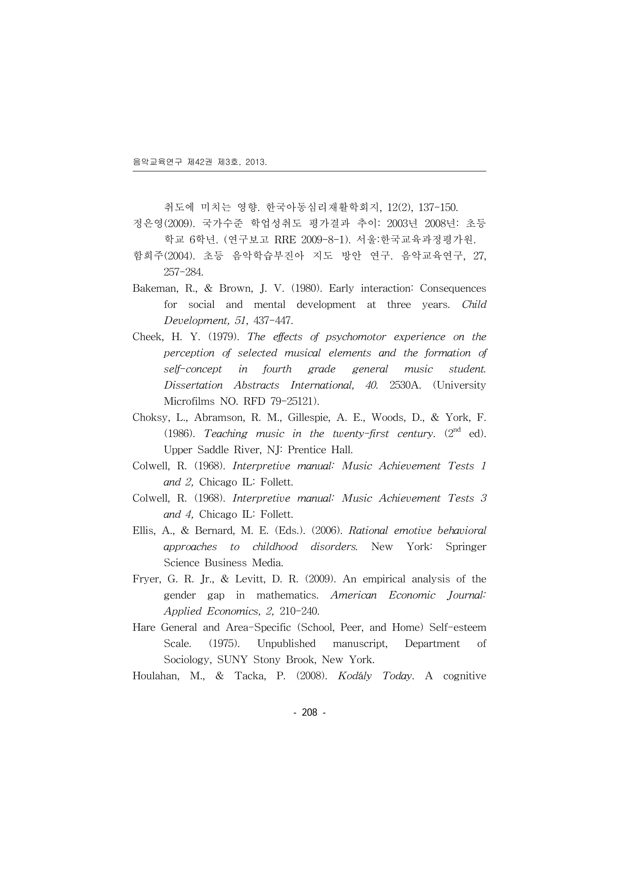 음악교육연구 제42권 제3호, 2013.
󰠏󰠏󰠏󰠏󰠏󰠏󰠏󰠏󰠏󰠏󰠏󰠏󰠏󰠏󰠏󰠏󰠏󰠏󰠏󰠏󰠏󰠏󰠏󰠏󰠏󰠏󰠏󰠏󰠏󰠏󰠏󰠏󰠏󰠏󰠏󰠏󰠏󰠏󰠏󰠏󰠏󰠏󰠏󰠏󰠏󰠏󰠏󰠏󰠏󰠏󰠏󰠏󰠏󰠏󰠏󰠏󰠏󰠏󰠏󰠏󰠏󰠏󰠏󰠏󰠏󰠏󰠏󰠏
- 208 -
취도에 미치는 영향. 한국아동심리재활학회지, 12(2), 137-150.
정은영(2009). 국가수준 학업성취도 평가결과 추이: 2003년 2008년: 초등
학교 6학년. (연구보고 RRE 2009-8-1). 서울:한국교육과정평가원.
함희주(2004). 초등 음악학습부진아 지도 방안 연구. 음악교육연구, 27,
257-284.
Bakeman, R., & Brown, J. V. (1980). Early interaction: Consequences
for social and mental development at three years. Child
Development, 51, 437-447.
Cheek, H. Y. (1979). The effects of psychomotor experience on the
perception of selected musical elements and the formation of
self-concept in fourth grade general music student.
Dissertation Abstracts International, 40. 2530A. (University
Microfilms NO. RFD 79-25121).
Choksy, L., Abramson, R. M., Gillespie, A. E., Woods, D., & York, F.
(1986). Teaching music in the twenty-first century. (2nd
ed).
Upper Saddle River, NJ: Prentice Hall.
Colwell, R. (1968). Interpretive manual: Music Achievement Tests 1
and 2, Chicago IL: Follett.
Colwell, R. (1968). Interpretive manual: Music Achievement Tests 3
and 4, Chicago IL: Follett.
Ellis, A., & Bernard, M. E. (Eds.). (2006). Rational emotive behavioral
approaches to childhood disorders. New York: Springer
Science Business Media.
Fryer, G. R. Jr., & Levitt, D. R. (2009). An empirical analysis of the
gender gap in mathematics. American Economic Journal:
Applied Economics, 2, 210-240.
Hare General and Area-Specific (School, Peer, and Home) Self-esteem
Scale. (1975). Unpublished manuscript, Department of
Sociology, SUNY Stony Brook, New York.
Houlahan, M., & Tacka, P. (2008). Kodály Today. A cognitive
 