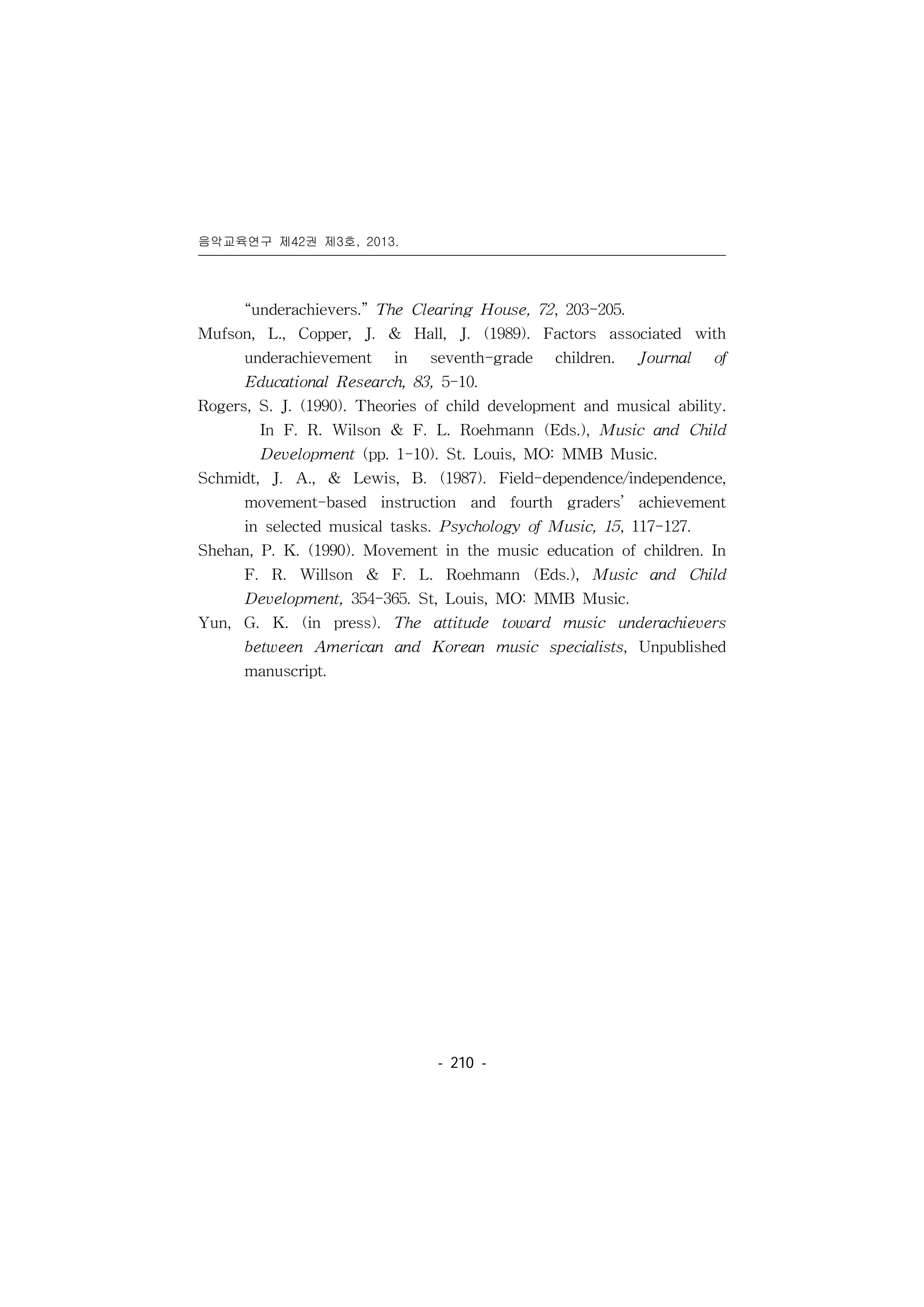 음악교육연구 제42권 제3호, 2013.
󰠏󰠏󰠏󰠏󰠏󰠏󰠏󰠏󰠏󰠏󰠏󰠏󰠏󰠏󰠏󰠏󰠏󰠏󰠏󰠏󰠏󰠏󰠏󰠏󰠏󰠏󰠏󰠏󰠏󰠏󰠏󰠏󰠏󰠏󰠏󰠏󰠏󰠏󰠏󰠏󰠏󰠏󰠏󰠏󰠏󰠏󰠏󰠏󰠏󰠏󰠏󰠏󰠏󰠏󰠏󰠏󰠏󰠏󰠏󰠏󰠏󰠏󰠏󰠏󰠏󰠏󰠏󰠏
- 210 -
“underachievers.” The Clearing House, 72, 203-205.
Mufson, L., Copper, J. & Hall, J. (1989). Factors associated with
underachievement in seventh-grade children. Journal of
Educational Research, 83, 5-10.
Rogers, S. J. (1990). Theories of child development and musical ability.
In F. R. Wilson & F. L. Roehmann (Eds.), Music and Child
Development (pp. 1-10). St. Louis, MO: MMB Music.
Schmidt, J. A., & Lewis, B. (1987). Field-dependence/independence,
movement-based instruction and fourth graders’ achievement
in selected musical tasks. Psychology of Music, 15, 117-127.
Shehan, P. K. (1990). Movement in the music education of children. In
F. R. Willson & F. L. Roehmann (Eds.), Music and Child
Development, 354-365. St, Louis, MO: MMB Music.
Yun, G. K. (in press). The attitude toward music underachievers
between American and Korean music specialists, Unpublished
manuscript.
 