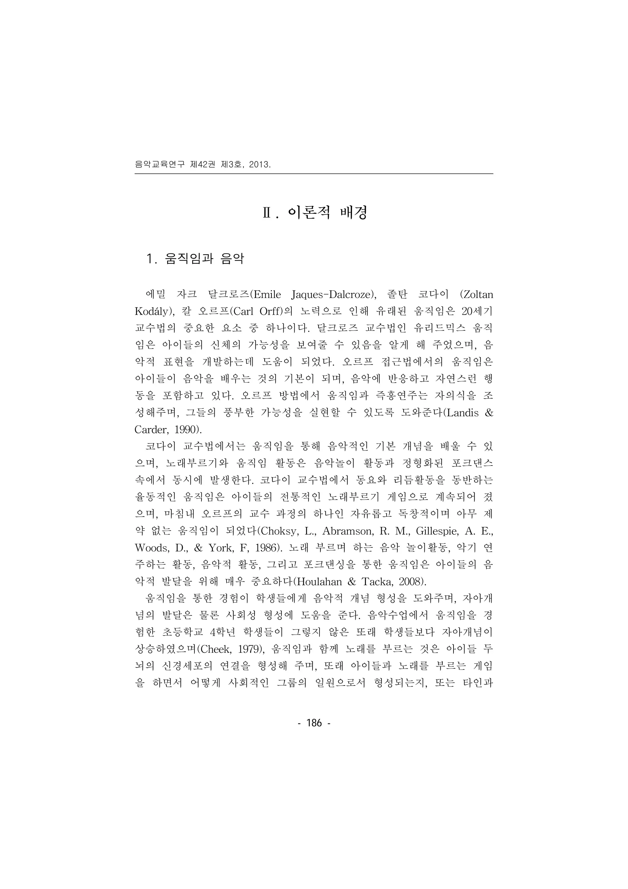 음악교육연구 제42권 제3호, 2013.
󰠏󰠏󰠏󰠏󰠏󰠏󰠏󰠏󰠏󰠏󰠏󰠏󰠏󰠏󰠏󰠏󰠏󰠏󰠏󰠏󰠏󰠏󰠏󰠏󰠏󰠏󰠏󰠏󰠏󰠏󰠏󰠏󰠏󰠏󰠏󰠏󰠏󰠏󰠏󰠏󰠏󰠏󰠏󰠏󰠏󰠏󰠏󰠏󰠏󰠏󰠏󰠏󰠏󰠏󰠏󰠏󰠏󰠏󰠏󰠏󰠏󰠏󰠏󰠏󰠏󰠏󰠏󰠏
- 186 -
Ⅱ. 이론적 배경
1. 움직임과 음악
에밀 자크 달크로즈(Emile Jaques-Dalcroze), 졸탄 코다이 (Zoltan
Kodály), 칼 오르프(Carl Orff)의 노력으로 인해 유래된 움직임은 20세기
교수법의 중요한 요소 중 하나이다. 달크로즈 교수법인 유리드믹스 움직
임은 아이들의 신체의 가능성을 보여줄 수 있음을 알게 해 주었으며, 음
악적 표현을 개발하는데 도움이 되었다. 오르프 접근법에서의 움직임은
아이들이 음악을 배우는 것의 기본이 되며, 음악에 반응하고 자연스런 행
동을 포함하고 있다. 오르프 방법에서 움직임과 즉흥연주는 자의식을 조
성해주며, 그들의 풍부한 가능성을 실현할 수 있도록 도와준다(Landis &
Carder, 1990).
코다이 교수법에서는 움직임을 통해 음악적인 기본 개념을 배울 수 있
으며, 노래부르기와 움직임 활동은 음악놀이 활동과 정형화된 포크댄스
속에서 동시에 발생한다. 코다이 교수법에서 동요와 리듬활동을 동반하는
율동적인 움직임은 아이들의 전통적인 노래부르기 게임으로 계속되어 졌
으며, 마침내 오르프의 교수 과정의 하나인 자유롭고 독창적이며 아무 제
약 없는 움직임이 되었다(Choksy, L., Abramson, R. M., Gillespie, A. E.,
Woods, D., & York, F, 1986). 노래 부르며 하는 음악 놀이활동, 악기 연
주하는 활동, 음악적 활동, 그리고 포크댄싱을 통한 움직임은 아이들의 음
악적 발달을 위해 매우 중요하다(Houlahan & Tacka, 2008).
움직임을 통한 경험이 학생들에게 음악적 개념 형성을 도와주며, 자아개
념의 발달은 물론 사회성 형성에 도움을 준다. 음악수업에서 움직임을 경
험한 초등학교 4학년 학생들이 그렇지 않은 또래 학생들보다 자아개념이
상승하였으며(Cheek, 1979), 움직임과 함께 노래를 부르는 것은 아이들 두
뇌의 신경세포의 연결을 형성해 주며, 또래 아이들과 노래를 부르는 게임
을 하면서 어떻게 사회적인 그룹의 일원으로서 형성되는지, 또는 타인과
 