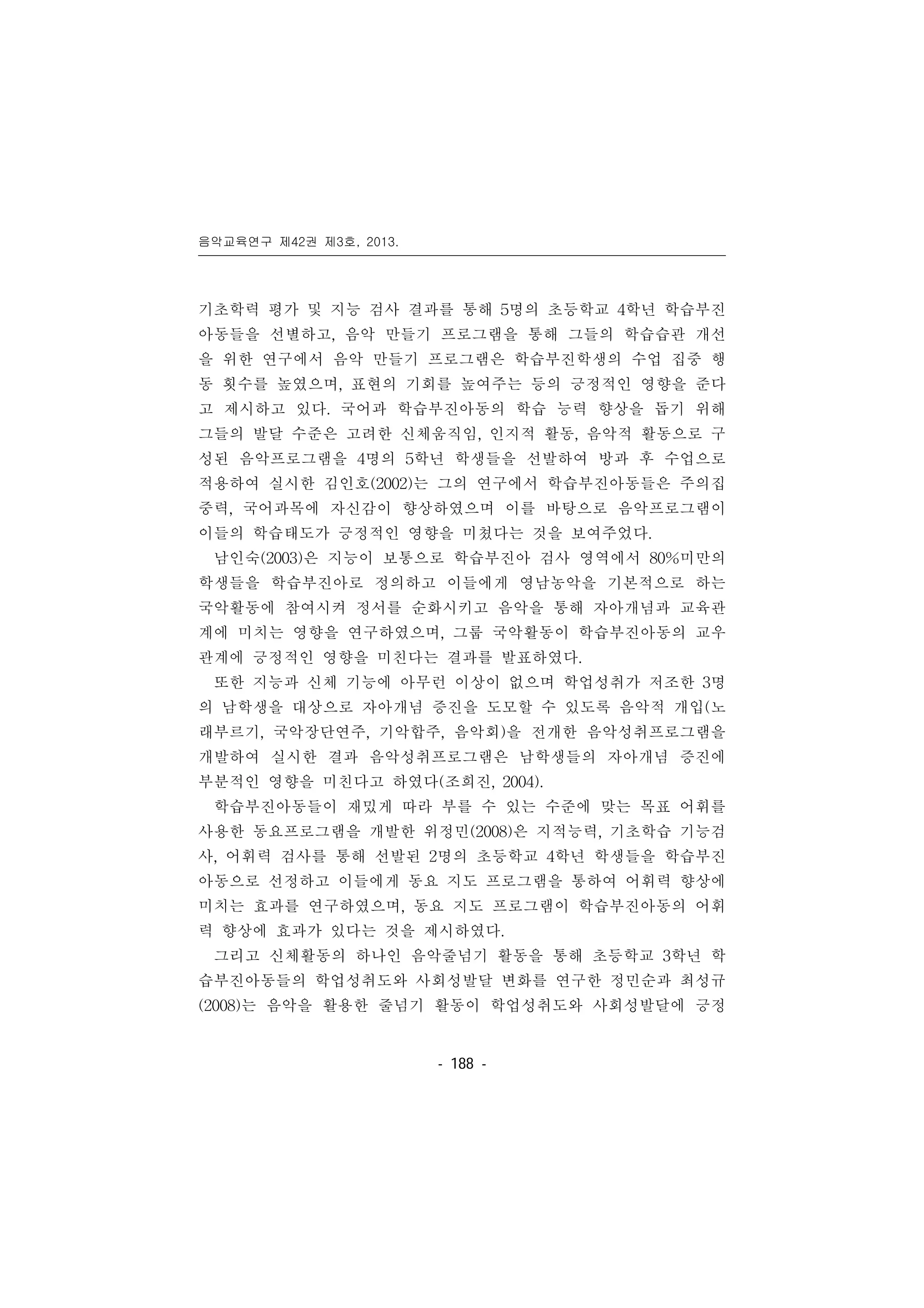 음악교육연구 제42권 제3호, 2013.
󰠏󰠏󰠏󰠏󰠏󰠏󰠏󰠏󰠏󰠏󰠏󰠏󰠏󰠏󰠏󰠏󰠏󰠏󰠏󰠏󰠏󰠏󰠏󰠏󰠏󰠏󰠏󰠏󰠏󰠏󰠏󰠏󰠏󰠏󰠏󰠏󰠏󰠏󰠏󰠏󰠏󰠏󰠏󰠏󰠏󰠏󰠏󰠏󰠏󰠏󰠏󰠏󰠏󰠏󰠏󰠏󰠏󰠏󰠏󰠏󰠏󰠏󰠏󰠏󰠏󰠏󰠏󰠏
- 188 -
기초학력 평가 및 지능 검사 결과를 통해 5명의 초등학교 4학년 학습부진
아동들을 선별하고, 음악 만들기 프로그램을 통해 그들의 학습습관 개선
을 위한 연구에서 음악 만들기 프로그램은 학습부진학생의 수업 집중 행
동 횟수를 높였으며, 표현의 기회를 높여주는 등의 긍정적인 영향을 준다
고 제시하고 있다. 국어과 학습부진아동의 학습 능력 향상을 돕기 위해
그들의 발달 수준은 고려한 신체움직임, 인지적 활동, 음악적 활동으로 구
성된 음악프로그램을 4명의 5학년 학생들을 선발하여 방과 후 수업으로
적용하여 실시한 김인호(2002)는 그의 연구에서 학습부진아동들은 주의집
중력, 국어과목에 자신감이 향상하였으며 이를 바탕으로 음악프로그램이
이들의 학습태도가 긍정적인 영향을 미쳤다는 것을 보여주었다.
남인숙(2003)은 지능이 보통으로 학습부진아 검사 영역에서 80%미만의
학생들을 학습부진아로 정의하고 이들에게 영남농악을 기본적으로 하는
국악활동에 참여시켜 정서를 순화시키고 음악을 통해 자아개념과 교육관
계에 미치는 영향을 연구하였으며, 그룹 국악활동이 학습부진아동의 교우
관계에 긍정적인 영향을 미친다는 결과를 발표하였다.
또한 지능과 신체 기능에 아무런 이상이 없으며 학업성취가 저조한 3명
의 남학생을 대상으로 자아개념 증진을 도모할 수 있도록 음악적 개입(노
래부르기, 국악장단연주, 기악합주, 음악회)을 전개한 음악성취프로그램을
개발하여 실시한 결과 음악성취프로그램은 남학생들의 자아개념 증진에
부분적인 영향을 미친다고 하였다(조희진, 2004).
학습부진아동들이 재밌게 따라 부를 수 있는 수준에 맞는 목표 어휘를
사용한 동요프로그램을 개발한 위정민(2008)은 지적능력, 기초학습 기능검
사, 어휘력 검사를 통해 선발된 2명의 초등학교 4학년 학생들을 학습부진
아동으로 선정하고 이들에게 동요 지도 프로그램을 통하여 어휘력 향상에
미치는 효과를 연구하였으며, 동요 지도 프로그램이 학습부진아동의 어휘
력 향상에 효과가 있다는 것을 제시하였다.
그리고 신체활동의 하나인 음악줄넘기 활동을 통해 초등학교 3학년 학
습부진아동들의 학업성취도와 사회성발달 변화를 연구한 정민순과 최성규
(2008)는 음악을 활용한 줄넘기 활동이 학업성취도와 사회성발달에 긍정
 