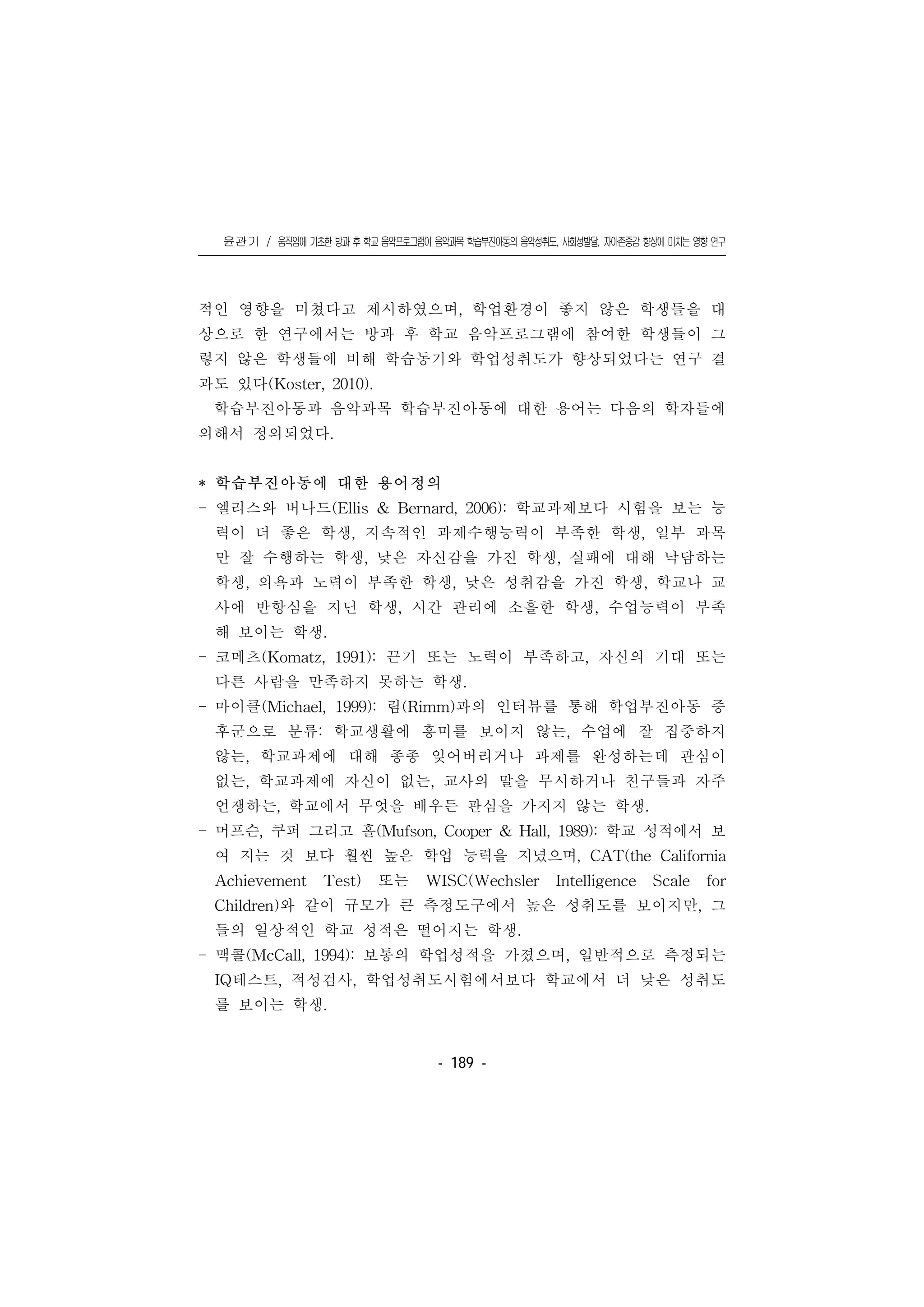 윤관기 / 움직임에 기초한 방과 후 학교 음악프로그램이 음악과목 학습부진아동의 음악성취도, 사회성발달, 자아존중감 향상에 미치는 영향 연구
󰠏󰠏󰠏󰠏󰠏󰠏󰠏󰠏󰠏󰠏󰠏󰠏󰠏󰠏󰠏󰠏󰠏󰠏󰠏󰠏󰠏󰠏󰠏󰠏󰠏󰠏󰠏󰠏󰠏󰠏󰠏󰠏󰠏󰠏󰠏󰠏󰠏󰠏󰠏󰠏󰠏󰠏󰠏󰠏󰠏󰠏󰠏󰠏󰠏󰠏󰠏󰠏󰠏󰠏󰠏󰠏󰠏󰠏󰠏󰠏󰠏󰠏󰠏󰠏󰠏󰠏󰠏󰠏
- 189 -
적인 영향을 미쳤다고 제시하였으며, 학업환경이 좋지 않은 학생들을 대
상으로 한 연구에서는 방과 후 학교 음악프로그램에 참여한 학생들이 그
렇지 않은 학생들에 비해 학습동기와 학업성취도가 향상되었다는 연구 결
과도 있다(Koster, 2010).
학습부진아동과 음악과목 학습부진아동에 대한 용어는 다음의 학자들에
의해서 정의되었다.
* 학습부진아동에 대한 용어정의
- 엘리스와 버나드(Ellis & Bernard, 2006): 학교과제보다 시험을 보는 능
력이 더 좋은 학생, 지속적인 과제수행능력이 부족한 학생, 일부 과목
만 잘 수행하는 학생, 낮은 자신감을 가진 학생, 실패에 대해 낙담하는
학생, 의욕과 노력이 부족한 학생, 낮은 성취감을 가진 학생, 학교나 교
사에 반항심을 지닌 학생, 시간 관리에 소흘한 학생, 수업능력이 부족
해 보이는 학생.
- 코메츠(Komatz, 1991): 끈기 또는 노력이 부족하고, 자신의 기대 또는
다른 사람을 만족하지 못하는 학생.
- 마이클(Michael, 1999): 림(Rimm)과의 인터뷰를 통해 학업부진아동 증
후군으로 분류: 학교생활에 흥미를 보이지 않는, 수업에 잘 집중하지
않는, 학교과제에 대해 종종 잊어버리거나 과제를 완성하는데 관심이
없는, 학교과제에 자신이 없는, 교사의 말을 무시하거나 친구들과 자주
언쟁하는, 학교에서 무엇을 배우든 관심을 가지지 않는 학생.
- 머프슨, 쿠퍼 그리고 홀(Mufson, Cooper & Hall, 1989): 학교 성적에서 보
여 지는 것 보다 훨씬 높은 학업 능력을 지녔으며, CAT(the California
Achievement Test) 또는 WISC(Wechsler Intelligence Scale for
Children)와 같이 규모가 큰 측정도구에서 높은 성취도를 보이지만, 그
들의 일상적인 학교 성적은 떨어지는 학생.
- 맥콜(McCall, 1994): 보통의 학업성적을 가졌으며, 일반적으로 측정되는
IQ테스트, 적성검사, 학업성취도시험에서보다 학교에서 더 낮은 성취도
를 보이는 학생.
 