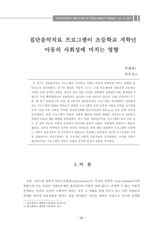 - 69 -
1)
집단음악치료 프로그램이 초등학교 저학년
아동의 사회성에 미치는 영향
박혜영*
박부진**
서 론I.
고대 그리스의 철학자 아리스토텔레스 는 인간을 일컬어 이라(Aristoteles) 'zoon politikon'
하였는데 이는 인간이 사회공동체의 형성자이며 더불어 사회 없이는 존재할 수 없는 사회적
존재라는 것이다 인간이 사회적이 된다는 것은 그 사회를 함께 이루고 있는 다른 사람들과.
관계를 맺으며 상호작용을 한다는 것을 의미한다 인간은 태어나 처음으로 부모와 관계를.
* 명지대학교 대학원 아동학과 박사수료
명지대학교 대학원 아동학과 교수**
본 연구는 집단음악치료 프로그램이 초등학교 저학년 아동의 사회성에 미치는 영향을 알
아보고자 실시되었다 연구의 대상은 서울시 구 소재 치료센터에 내원중인 초등학교. ○○
저학년 아동 중에서 사회성 점수가 낮은 아동 명을 선별하여 실험집단 명 통제집단12 6 , 6
명으로 무선 배정하였으며 실험집단은 년 월 일부터 년 월 일까지 주2012 11 8 2012 12 27 1
회 매 회기 분씩 주 동안 총 회기의 집단음악치료 프로그램을 실시하였다 집단음악, 50 8 , 8 .
치료 프로그램의 영향을 알아보기 위하여 프로그램의 사전 사후에 사회성 검사를 실시하였-
으며 사전 사후 사회성 차이를 검증하기위해 비모수검정의 부호 순위 검증을, - Wilcoxon
실시하였다 또한 프로그램이 아동의 사회적 행동에 어떠한 변화를 가져오는지 살펴보기.
위하여 아동의 행동 변화를 관찰하였다 연구 결과 집단음악치료 프로그램의 실시 전과 실. ,
시 후 참여 아동의 사회성 검사에서 유의미한 결과가 나왔다 하위영역 중에서는 책임감. ,
협동성 자주성 영역에서 유의한 차이가 나타났다 또한 행동 관찰에서 프로그램의 초반에, .
는 사회적 상호작용이 잘 이루어지지 않았으나 후반에는 타인에게 자신의 요구사항을 적절
히 표현하거나 의사소통하는 등 긍정적인 사회적 상호작용이 증가하였다 이러한 결과는.
집단음악치료 프로그램이 아동의 사회성 증진에 효과가 있음을 의미한다.
아동가족치료연구 THE STUDY OF CHILD-FAMILY THERAPY, Vol. 11, 2012.
 