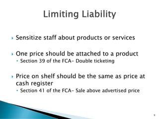 Sensitize staff about products or services
 One price should be attached to a product
• Section 39 of the FCA- Double ticketing
 Price on shelf should be the same as price at
cash register
• Section 41 of the FCA- Sale above advertised price
9
 