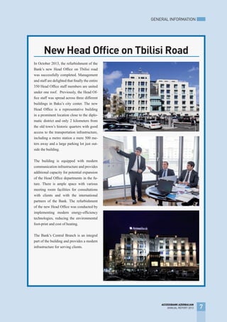 In October 2013, the refurbishment of the
Bank’s new Head Office on Tbilisi road
was successfully completed. Management
and staff are delighted that finally the entire
350 Head Office staff members are united
under one roof. Previously, the Head Of-
fice staff was spread across three different
buildings in Baku’s city center. The new
Head Office is a representative building
in a prominent location close to the diplo-
matic district and only 2 kilometers from
the old town’s historic quarters with good
access to the transportation infrastructure,
including a metro station a mere 500 me-
ters away and a large parking lot just out-
side the building.
The building is equipped with modern
communication infrastructure and provides
additional capacity for potential expansion
of the Head Office departments in the fu-
ture. There is ample space with various
meeting room facilities for consultations
with clients and with the international
partners of the Bank. The refurbishment
of the new Head Office was conducted by
implementing modern energy-efficiency
technologies, reducing the environmental
foot-print and cost of heating.
The Bank’s Central Branch is an integral
part of the building and provides a modern
infrastructure for serving clients.
New Head Office on Tbilisi Road
GENERAL INFORMATION
7
ACCESSBANK AZERBAIJAN
ANNUAL REPORT 2013
 