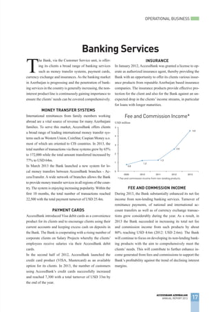 OPERATIONAL BUSINESS
17
ACCESSBANK AZERBAIJAN
ANNUAL REPORT 2013
Banking Services
T
he Bank, via the Customer Service unit, is offer-
ing its clients a broad range of banking services
such as money transfer systems, payment cards,
currency exchange and insurances. As the banking market
in Azerbaijan is progressing and the penetration of bank-
ing services in the country is generally increasing, the non-
interest product line is continuously gaining importance to
ensure the clients’needs can be covered comprehensively.
Money Transfer Systems
International remittances from family members working
abroad are a vital source of revenue for many Azerbaijani
families. To serve this market, AccessBank offers clients
a broad range of leading international money transfer sys-
tems such as Western Union, CoinStar, Caspian Money a.o.
most of which are oriented to CIS countries. In 2013, the
total number of transactions via these systems grew by 65%
to 172,000 while the total amount transferred increased by
77% to USD 64m.
In March 2013 the Bank launched a new system for lo-
cal money transfers between AccessBank branches - Ac-
cessTransfer. A wide network of branches allows the Bank
to provide money transfer services in all regions of the coun-
try. The system is enjoying increasing popularity. Within the
first 10 months, the total number of transactions reached
22,500 with the total payment turnover of USD 25.4m.
Payment Cards
AccessBank introduced Visa debit cards as a convenience
product for its clients and to encourage clients using their
current accounts and keeping excess cash on deposits in
the Bank. The Bank is cooperating with a rising number of
corporate clients on Salary Projects whereby the clients’
employees receive salaries via their AccessBank debit
cards.
In the second half of 2012, AccessBank launched the
credit card product (VISA, Mastercard) as an available
option for its clients. In 2013, the number of customers
using AccessBank’s credit cards successfully increased
and reached 7,300 with a total turnover of USD 33m by
the end of the year.
In January 2012, AccessBank was granted a license to op-
erate as authorized insurance agent, thereby providing the
Bank with an opportunity to offer its clients various insur-
ance products from reputable Azerbaijan based insurance
companies. The insurance products provide effective pro-
tection for the client and also for the Bank against an un-
expected drop in the clients’ income streams, in particular
for loans with longer maturities.
Fee and Commission Income
During 2013, the Bank substantially enhanced its net fee
income from non-lending banking services. Turnover of
remittance payments, of national and international ac-
count transfers as well as of currency exchange transac-
tions grew considerably during the year. As a result, in
2013 the Bank succeeded in increasing its total net fee
and commission income from such products by about
80% reaching USD 4.6m (2012: USD 2.6m). The Bank
will continue to focus on developing its non-lending bank-
ing products with the aim to comprehensively meet the
clients’ needs. This will contribute to further enhance in-
come generated from fees and commissions to support the
Bank’s profitability against the trend of declining interest
margins.
Fee and Commission Income*
USD million
Insurance
* Fee and commission income from non-lending products.
 