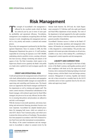 20
ACCESSBANK AZERBAIJAN
ANNUAL REPORT 2013
OPERATIONAL BUSINESS
Risk Management
T
he strength of AccessBank’s risk management is
reflected by the excellent results which the Bank
has achieved year by year in terms of asset qual-
ity, profitability and operational efficiency. Nevertheless,
management is not complacent, recognizing that as the Bank
increases in scale, strengthening risk management and con-
trol is a key priority and remains a continual and constant
process.
Day-to-day risk management is performed by the Risk Man-
agement Department. Since its creation in 2008, the Risk
Management Department has grown to 18 staff members,
responsible for reviewing all exposures over USD 100,000,
undertaking selective portfolio reviews, assisting with prob-
lem loan recovery, strategic monitoring and analysis of all
aspects of risk. The Risk Committee which reports to the
Supervisory Board reviews quarterly the Bank’s risk profile
on a bank-wide or global level and investigates specific risk
aspects.
Credit and Operational Risk
Credit and operational risk management starts at branch level
with clearly defined policies and procedures and segregation
of functions. Dedicated middle managers are responsible for
supervising and controlling each business area. The branch
teams are supported by their branch managers and Head Of-
fice departments as well as training and support staff. This
matrix control structure of hierarchical subordination to the
branch manager, with technical supervision by Head Office
managers, has proven to be not only efficient, but also effec-
tive in ensuring that policies and procedures are adhered to
and risk is well managed.
With the increase in non-credit operations, anti-money laun-
dering and anti-terrorist financing procedures become even
more important. AccessBank has adopted detailed proce-
dures for managing both issues, which are centered on a
strict KYC (Know Your Customer) policy and which serve
to protect the citizens and laws ofAzerbaijan.The procedures
have been prepared in accordance with FATF (Financial Ac-
tion Task Force) and other international recommendations.
The efficacy of the control mechanisms and risk manage-
ment in AccessBank is subject to constant review by the
Internal Audit function. By 2013-end, the Audit Depart-
ment consisted of 15 full-time staff who audit each branch
and Head Office department at least annually. The work of
the department is led and supported by the audit committee
which reports directly to both the supervisory board and the
general assembly of shareholders.
AccessBank’s business success is reliant on the Bank’s IT
systems for day-to-day operations and management infor-
mation. All branches are connected online, and all business
is fully integrated in a central database. This provides man-
agement with instant up-to-date information on all activities,
available at any time at their desktop PCs, contributing to
management’s control capacities and risk management.
Liquidity AND CURRENCY Risk
Liquidity and currency risk is managed on the basis of daily
review of the Bank’s currency and liquidity positions and of
their compliance with limits set by the supervisory board.
Currency risk is minimized by balancing lending in local and
foreign currency with the Bank’s local and foreign currency
resources. Management of currency, liquidity and interest
rate risk is then reviewed on a monthly basis by the ALCO
committee and on at least a quarterly basis by the risk com-
mittee and supervisory board.
 