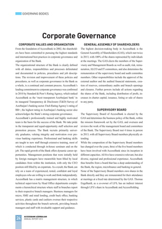 Corporate Values and OrganiZation
From the foundation of AccessBank in 2002, the sharehold-
ers have been committed to pursuing the highest standards
and international best practices in corporate governance and
organization of the Bank.
The organizational structure of the Bank is clearly defined
with all duties, responsibilities and processes delimitated
and documented in policies, procedures and job descrip-
tions. The revision and improvement of these policies and
procedures, as well as corporate governance in the Bank as
a whole, is a continual and constant process. AccessBank’s
leadingcommitmenttocorporategovernancewasconfirmed
in 2010 by Standard & Poor’s RatingAgency, which ranked
AccessBank as the ‘most transparent Azerbaijani bank’ in
its inaugural Transparency & Disclosure (T&D) Survey of
Azerbaijan’s banking sector. Fitch RatingAgency’s rating of
BB+, the highest rating in Azerbaijan’s banking sector also
acknowledges the Bank’s strong corporate governance.
AccessBank’s professionally trained and highly motivated
team is the basis for the success of the Bank. We take pride
in the transparent and equal-opportunity staff selection and
promotion process. The Bank recruits primarily univer-
sity graduates, valuing integrity and motivation over pre-
vious banking experience. Professional and banking skills
are taught to new staff through extensive training, most of
which is conducted through in-house seminars and on the
job. The rapid growth of the Bank offers dynamic career op-
portunities. Management positions that were initially held
by foreign managers have meanwhile been filled by local
candidates from within the institution, with only the CEO
position still filled by an expatriate.As a result, the Bank can
rely on a team of experienced, tested, confident and loyal
employees who are willing to work and think independently.
AccessBank has a matrix management structure, in which
technical supervision by Head Office departments comple-
ments a hierarchical structure where staff in branches report
to their respective branch managers. Business managers for
micro, SME and retail lending, credit back office, banking
services, plastic cards and cashiers oversee their respective
activities throughout the branch network, providing branch
managers and staff with invaluable support and guidance.
General Assembly OF ShareHolders
The highest decision-making body in AccessBank is the
GeneralAssembly of Shareholders (GAS), which met twice
in 2013, with 100% of the shares represented by individuals
at the meetings. The GAS elects the members of the Super-
visory and Management Boards as well as audit, risk, remu-
neration,ALCO and IT committees, and also determines the
remuneration of the supervisory board and audit committee
members. Other responsibilities include the approval of the
external auditor and the audited financial statements, crea-
tion of reserves, extraordinary audits and branch openings
and closures. Further powers include all actions regarding
the shares of the Bank, including distribution of profit, in-
creases in charter capital, issuance, listing or sale of shares
to any party.
Supervisory Board
The Supervisory Board of AccessBank is elected by the
GAS and determines the business policy of the Bank, within
the mission framework set by the GAS, and oversees and
reviews the work of the management board and committees
of the Bank. The Supervisory Board met 4 times in person
in 2013, with all Supervisory Board members physically at-
tending.
While the composition of the Supervisory Board members
has changed over the years, three of the five board members
have been involved with AccessBank since its inception in
different capacities.All five have extensive relevant, but also
diverse, regional and professional experience. AccessBank
thus benefits from a board that has a deep understanding of
the Bank, the region, microfinance and banking in general.
None of the Supervisory Board members own shares in the
Bank directly and they are remunerated for their attendance
at meetings at a fixed rate determined by the GAS. Thomas
Engelhardt, as a co-owner of LFS, has an indirect interest
through LFS’s share in AccessBank and AccessHolding.
Corporate Governance
24
ACCESSBANK AZERBAIJAN
ANNUAL REPORT 2013
GOVERNING BODIES
 