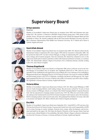 Orhan Aytemiz
Chairman
Member of AccessBank’s Supervisory Board since its inception (June 2002) and Chairman since Sep-
tember 2011. Mr. Aytemiz is a Director in BSTDB’s Project Finance group (since 1999), based in Thes-
saloniki, Greece. His previous experience includes working for the Turkish Development Bank and Turk
Eximbank in Turkey. Mr. Aytemiz graduated with an MA from Eastern Michigan University and with a
BSc in Business Administration from Middle East Technical University. He is Turkish and is fluent in
Turkish, English and Greek.
Syed Aftab Ahmed
Member of AccessBank’s Supervisory Board since its inception (June 2002). Mr. Ahmed worked with the
International Finance Corporation (IFC) from August 1989 until his retirement in December 2006. The
last position he held at IFC was that of Senior Manager, in charge of implementing IFC’s global microfi-
nance strategy and investment programs. Since his retirement, Mr. Ahmed has continued to serve on the
supervisory boards and investment committees of three other financial institutions in Europe, as a nominee
of IFC. Mr. Ahmed holds a Master’s Degree in Economics. He is a Pakistani national, currently residing
in the USA, and is fluent in English.
Thomas Engelhardt
Member of AccessBank’s Supervisory Board as of September 2006, prior to which he served as the Gen-
eral Manager of AccessBank since its inception. Mr. Engelhardt joined LFS in 1996, where he was re-
sponsible for the establishment and organization of AccessBank and is now Chairman of AccessHolding’s
Management Board and a Managing Director of LFS Financial Systems. Previously he worked on MSME
and downscaling projects with LFS in Uzbekistan, Azerbaijan and Bosnia and Herzegovina. Mr. Engel-
hardt graduated from the Free University of Berlin with an MSc in Economics and a BA in Slavic Studies.
Mr Engelhardt is German, fluent in German, English and Russian.
Victoria Miles
Member of AccessBank’s Supervisory Board since February 2010. Ms. Miles joined JPMorgan in 2000
and now heads Emerging Markets credit trading strategy. She previously worked for 10 years in fixed
income research at JPMorgan, latterly as Co-Head of the Global Emerging Market Corporate Research
team. She has specialized in emerging markets research since 1993. Ms. Miles has received the number
one ranking in the Institutional Investor Poll for Eastern European Credit Analysts and in the Euromoney
Poll for emerging markets credit research many times. She graduated from Durham University with a BA
in Economics and Spanish. Ms. Miles is British and is fluent in English and Spanish.
Eva Witt
Member of AccessBank’s Supervisory Board since September 2011. Joined KfW in 1995 and since July
2010 has been Director for Eastern Europe, Caucasus and Central Asia with overall responsibility in KfW
for five teams focusing on country strategies, financial sector, energy, urban development, and environ-
ment and health for the region. Ms. Witt chairs the Board of Directors of the Caucasus Nature Fund and
was previously a Board Member of AccessHolding. She holds a Master’s Degree in Business Administra-
tion from the University of Giessen, is German and fluent in German, English and Spanish.
Supervisory Board
GOVERNING BODIES
25
ACCESSBANK AZERBAIJAN
ANNUAL REPORT 2013
 