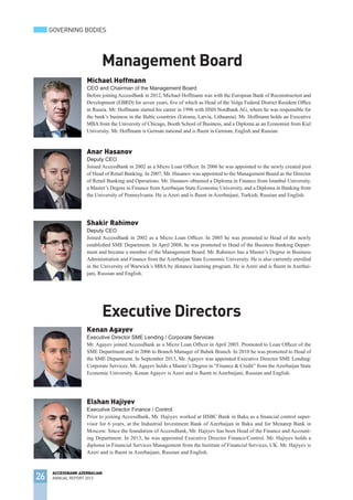 Michael Hoffmann
CEO and Chairman of the Management Board
Before joining AccessBank in 2012, Michael Hoffmann was with the European Bank of Reconstruction and
Development (EBRD) for seven years, five of which as Head of the Volga Federal District Resident Office
in Russia. Mr. Hoffmann started his career in 1996 with HSH Nordbank AG, where he was responsible for
the bank’s business in the Baltic countries (Estonia, Latvia, Lithuania). Mr. Hoffmann holds an Executive
MBA from the University of Chicago, Booth School of Business, and a Diploma as an Economist from Kiel
University. Mr. Hoffmann is German national and is fluent in German, English and Russian.
Anar Hasanov
Deputy CEO
Joined AccessBank in 2002 as a Micro Loan Officer. In 2006 he was appointed to the newly created post
of Head of Retail Banking. In 2007, Mr. Hasanov was appointed to the Management Board as the Director
of Retail Banking and Operations. Mr. Hasanov obtained a Diploma in Finance from Istanbul University,
a Master’s Degree in Finance fromAzerbaijan State Economic University, and a Diploma in Banking from
the University of Pennsylvania. He is Azeri and is fluent in Azerbaijani, Turkish, Russian and English.
Shakir Rahimov
Deputy CEO
Joined AccessBank in 2002 as a Micro Loan Officer. In 2005 he was promoted to Head of the newly
established SME Department. In April 2008, he was promoted to Head of the Business Banking Depart-
ment and became a member of the Management Board. Mr. Rahimov has a Master’s Degree in Business
Administration and Finance from the Azerbaijan State Economic University. He is also currently enrolled
in the University of Warwick’s MBA by distance learning program. He is Azeri and is fluent in Azerbai-
jani, Russian and English.
Management Board
Kenan Agayev
Executive Director SME Lending / Corporate Services
Mr. Agayev joined AccessBank as a Micro Loan Officer in April 2003. Promoted to Loan Officer of the
SME Department and in 2006 to Branch Manager of Babek Branch. In 2010 he was promoted to Head of
the SME Department. In September 2013, Mr. Agayev was appointed Executive Director SME Lending/
Corporate Services. Mr. Agayev holds a Master’s Degree in “Finance & Credit” from the Azerbaijan State
Economic University. Kenan Agayev is Azeri and is fluent in Azerbaijani, Russian and English.
Executive Directors
Elshan Hajiyev
Executive Director Finance / Control
Prior to joining AccessBank, Mr. Hajiyev worked at HSBC Bank in Baku as a financial control super-
visor for 6 years, at the Industrial Investment Bank of Azerbaijan in Baku and for Menatep Bank in
Moscow. Since the foundation of AccessBank, Mr. Hajiyev has been Head of the Finance and Account-
ing Department. In 2013, he was appointed Executive Director Finance/Control. Mr. Hajiyev holds a
diploma in Financial Services Management from the Institute of Financial Services, UK. Mr. Hajiyev is
Azeri and is fluent in Azerbaijani, Russian and English.
26
ACCESSBANK AZERBAIJAN
ANNUAL REPORT 2013
GOVERNING BODIES
 