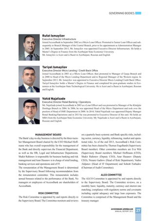 GOVERNING BODIES
27
ACCESSBANK AZERBAIJAN
ANNUAL REPORT 2013
Rufat Ismayilov
Executive Director Infrastructure
JoinedAccessBank in September 2002 as a Micro Loan Officer. Promoted to Senior Loan Officer and sub-
sequently to Branch Manager of the Central Branch, prior to his appointment as Administration Manager
in 2005. In September 2013, Mr. Ismayilov was appointed Executive Director Infrastructure. He holds a
Master’s Degree in Finance from the Azerbaijan State Economic University.
Mr. Ismayilov is Azeri and is fluent in Azerbaijani, Russian and English.
TheBank’sday-to-daybusinessisdirectedbythethreemem-
ber Management Board chaired by the CEO Michael Hoff-
mann who has overall responsibility for the management of
the Bank and directly supervises the Financial Department,
as well as the HR, Legal and Infrastructure Departments.
Shakir Rahimov is responsible for business banking and risk
management andAnar Hasanov is in charge of retail lending,
banking services and operations and of IT.
The remuneration of the Management Board is determined
by the Supervisory Board following recommendation from
the remuneration committee. This remuneration includes
annual bonuses related to the performance of the Bank. No
managers or employees of AccessBank are shareholders of
AccessBank.
Risk Committee
The Risk Committee is appointed by and reports directly to
theSupervisoryBoard.TheCommitteemonitorsandreviews
on a quarterly basis systemic and Bank specific risks, includ-
ing sector, currency, liquidity, refinancing, market and opera-
tional risks. As of the end 2013, AccessBank’s Risk Com-
mittee has been chaired by Thomas Engelhardt (Supervisory
Board member). Other committee members are Eva Witt
(Supervisory Board member), Michael Hoffmann (CEO),
Shakir Rahimov (Deputy CEO), Anar Hasanov (Deputy
CEO), Nizami Gadirov (Head of Risk Department), Vadim
Aldjanov (Head of IT Department) and Sohrab Farhadov
(Chairman ofAudit Committee).
ALCO Committee
The ALCO Committee is appointed by and reports directly
to the Supervisory Board. The Committee reviews, on a
monthly basis: liquidity, maturity, currency and interest rate
matching, compliance with regulatory norms and covenants
including capital adequacy and large loan exposures. The
Committee is comprised of the Management Board and the
treasury manager.
Tariyel Ismayilov
Executive Director Micro Lending / Credit Back Office
Joined AccessBank in 2003 as a Micro Loan Officer, then promoted to Manager of Ganja Branch and
in 2008 to Head of the Micro Lending Department and to Regional Manager of the Western region. In
September 2013, Mr. Ismayilov was appointed to Executive Director Micro Lending/Credit Back Office.
Tariyel Ismayilov holds a Master’s Degree in Finance and completed his post-graduate studies in Eco-
nomics at the Azerbaijan State Technological University. He is Azeri and is fluent in Azerbaijani, Russian
and English.
Vahid Najafzade
Executive Director Retail Banking / Operations
Mr. Najafzade joinedAccessBank in 2003 as a Loan Officer and was promoted to Manager of the Khalglar
Dostlugu Branch in 2004. In 2006, he was appointed Head of the Micro Department and took over the
position of Head of SME Department in 2008. In 2010, Vahid Najafzade was appointed Deputy Manager
Retail Banking/Operations and in 2013 he was promoted to Executive Director of this unit. He holds an
MBA from the Azerbaijan State Economic University. Mr. Najafzade is Azeri and is fluent in Azerbaijani,
Russian and English.
Management Board
 