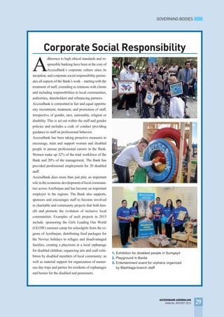 GOVERNING BODIES
29
ACCESSBANK AZERBAIJAN
ANNUAL REPORT 2013
Corporate Social Responsibility
PHOTO
1. Exhibition for disabled people in Sumgayit
2. Playground in Barda
3. Entertainment event for orphans organized
by Mashtaga branch staff
A
dherence to high ethical standards and re-
sponsible banking have been at the core of
AccessBank’s corporate culture since its
inception, and corporate social responsibility perme-
ates all aspects of the Bank’s work – starting with the
treatment of staff, extending to relations with clients
and including responsibilities to local communities,
authorities, shareholders and refinancing partners.
AccessBank is committed to fair and equal opportu-
nity recruitment, treatment, and promotion of staff,
irrespective of gender, race, nationality, religion or
disability. This is set out within the staff and gender
policies and includes a code of conduct providing
guidance to staff on professional behavior.
AccessBank has been taking proactive measures to
encourage, train and support women and disabled
people to pursue professional careers in the Bank.
Women make up 32% of the total workforce of the
Bank and 20% of the management. The Bank has
provided professional employment for 20 disabled
staff.
AccessBank does more than just play an important
roleintheeconomicdevelopmentoflocalcommuni-
ties across Azerbaijan and has become an important
employer in the regions. The Bank also supports,
sponsors and encourages staff to become involved
in charitable and community projects that both ben-
efit and promote the evolution of inclusive local
communities. Examples of such projects in 2013
include: sponsoring the Girls Leading Our World
(GLOW) summer camp for schoolgirls from the re-
gions of Azerbaijan; distributing food packages for
the Novruz holidays to refugee and disadvantaged
families; creating a playroom at a local orphanage
for disabled children; organizing arts and craft exhi-
bition by disabled members of local community; as
well as material support for organization of numer-
ous day-trips and parties for residents of orphanages
and homes for the disabled and pensioners.
 