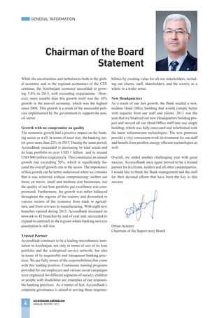 While the uncertainties and turbulences both in the glob-
al economy and in the regional economies of the CEE
continue, the Azerbaijani economy succeeded in grow-
ing 5.8% in 2013, well exceeding expectations. How-
ever, more notable than this growth itself was the 10%
growth in the non-oil economy, which was the highest
since 2008. This growth is a result of the successful poli-
cies implemented by the government to support the non-
oil sector.
Growth with no compromise on quality
The economic growth had a positive impact on the bank-
ing sector as well. In terms of asset size, the banking sec-
tor grew more than 25% in 2013. During the same period,
AccessBank succeeded in increasing its total assets and
its loan portfolio to over USD 1 billion and to around
USD 800 million respectively. This constitutes an annual
growth rate exceeding 50%, which is significantly be-
yond the overall growth rate in the sector. The importance
of this growth can be better understood when we consider
that it was achieved without compromising: neither our
focus on micro, small and medium size businesses, nor
the quality of our loan portfolio par excellence was com-
promised. Furthermore, the growth was rather balanced
throughout the regions of the country and diversified in
various sectors of the economy from trade to agricul-
ture, and from services to manufacturing. With eight new
branches opened during 2013, AccessBank increased its
network to 42 branches by end of year and, succeeded to
expand its outreach to the regions where banking services
penetration is still low.
Trusted Partner
AccessBank continues to be a leading microfinance insti-
tution in Azerbaijan, not only in terms of size of its loan
portfolio and the widespread service network, but also
in terms of its responsible and transparent banking prac-
tices. We are fully aware of the responsibilities that come
with this leading position. Continuous training programs
provided for our employees and various social campaigns
were organized for different segments of society; children
or people with disabilities are examples of our responsi-
ble banking practices. As a matter of fact, AccessBank’s
corporate governance is aimed at serving these responsi-
bilities by creating value for all our stakeholders, includ-
ing our clients, staff, shareholders, and the society as a
whole in a wider sense.
New Headquarters
As a result of our fast growth, the Bank needed a new,
modern Head Office building that would comply better
with requests from our staff and clients. 2013 was the
year that we finalized our new Headquarters building pro-
ject and moved all our Head Office staff into one single
building, which was fully renovated and refurbished with
the latest infrastructure technologies. The new premises
provide a very convenient work environment for our staff
and benefit from modern energy efficient technologies as
well.
Overall, we ended another challenging year with great
success. AcceessBank once again proved to be a trusted
partner for its clients, lenders and all other counterparties.
I would like to thank the Bank management and the staff
for their devoted efforts that have been the key to this
success.
Orhan Aytemiz
Chairman of the Supervisory Board
Chairman of the Board
Statement
4
ACCESSBANK AZERBAIJAN
ANNUAL REPORT 2013
GENERAL INFORMATION
 