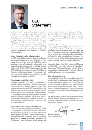 In the past year, the economy of Azerbaijan continued its
solid growth path backed by strong confidence of investors
and consumers. In the light of this favorable environment,
the banking sector expanded dynamically with overall in-
creasing lending volumes. AccessBank further developed
the business and dedicated its resources to support Micro
and SME businesses, in particular in rural areas and in the
non-oil economy. We stay firm in our belief that building
client relationships with the aim of promoting the devel-
opment of our customers is the foundation of the Bank’s
long-term success.
Strong dynamics in lending to business clients
In 2013, AccessBank continued its dynamic development
and increased lending volumes across all product lines with
a clear focus on serving Micro and SME clients. At the
same time, we were able to maintain excellent quality of the
loan portfolio. The large client base of the Bank increased
further. In 2013, about 111,000 Micro entrepreneurs and
2,300 SME customers countrywide chose AccessBank as
their main banking partner. Incited by our attractive cus-
tomer base we are constantly working to improve our offer-
ings and to further increase accessibility.
Expanding presence in the regions
Extending the outreach to the regions of the country re-
mains an important element in our strategy. In the last year,
we opened eight new regional branches in areas where
banking penetration is relatively low. Operations in the new
regional offices took off with strong dynamics. This con-
firms our approach to develop the Bank’s regional business
by building up on the Bank’s unique capability to manage
lending operations in rural areas with a strong focus on
small agricultural businesses. Expanding further the net-
work of regional branches will remain a high priority also
in forthcoming years.
Sound funding base to support lending growth
During 2013, the Bank succeeded in increasing the volume
of client deposits by more than 50%, which was an impor-
tant achievement in order to support the strong growth in
lending activities. The Bank’s basis of deposit clients re-
mains well diversified. At the same time, we were able to
benefit from the Bank’s broad network of relationships with
Development Finance Institutions, which provided sub-
stantial long-term financial resources to endorse the Bank’s
growth. In addition, we broadened the Bank’s investor base
and succeeded in attracting a number of new refinancing
partners among commercial banks from Europe and neigh-
boring CIS countries.
A unique corporate culture
At its very core, AccessBank’s corporate culture is based
on the belief that the key for long-term success are com-
mitted employees who cooperate, apply best practice and
strive for continuous improvement – with a mindset of put-
ting the customer first. People who work atAccessBank are
well known for being among the best in the industry. Our
employees live our values – professionalism, commitment,
mutual respect and continuity – on a day to day basis.
Moving into the new Head Office premises on Tbilisi road
in October 2013 was another milestone in AccessBank’s
development. The modern office space with state of the art
communication infrastructure will be beneficial to keep up
with the challenges of a growing organization.
Clear mission and strategy
Our strategic direction is clear: AccessBank aspires to be
a leading bank in Azerbaijan providing financial services
to Micro entrepreneurs with a focus on rural areas and
we strive to expand our presence in the SME segment to
support private entrepreneurship in the country’s non-oil
economy. By pursuing our strategic goals we will continue
to apply the highest standards of sound banking and client
protection.
Our large customer base gives us a strong platform to con-
tinue our focused expansion. AccessBank’s team is well
positioned to tackle the challenges of continuing the Bank’s
successful development.
Michael Hoffmann
Chief Executive Officer
CEO
Statement
Michael Hoffmann
GENERAL INFORMATION
5
ACCESSBANK AZERBAIJAN
ANNUAL REPORT 2013
 