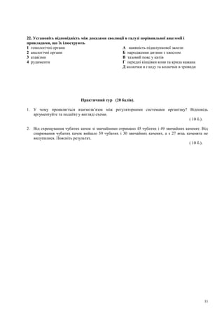 22. Установіть відповідність між доказами еволюції в галузі порівняльної анатомії і
прикладами, що їх ілюструють
1 гомологічні органи А наявність підшлункової залози
2 аналогічні органи Б народження дитини з хвостом
3 атавізми В тазовий пояс у китів
4 рудименти Г передні кінцівки коня та крила кажана
Д колючки в глоду та колючки в троянди
Практичний тур (20 балів).
1. У чому проявляється взаємозв’язок між регуляторними системами організму? Відповідь
аргументуйте та подайте у вигляді схеми.
( 10 б.).
2. Від схрещування чубатих качок зі звичайними отримано 45 чубатих і 49 звичайних каченят. Від
спарювання чубатих качок вийшло 59 чубатих і 30 звичайних каченят, а з 27 яєць каченята не
вилупилися. Поясніть результат.
( 10 б.).
11
 